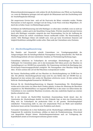Bilanzrechtsmodernisierungsgesetz sieht seitdem für alle Rechtsformen eine Pflicht zur Zuschreibung
vor, wenn die Marktpreise gestiegen sind und zugleich der Bilanzansatz nach den Zuschreibung nicht
die Anschaffungskosten übersteigt.

Der ausgewiesene Gewinn kann auch auf der Passivseite der Bilanz vermindert werden. Werden
Passivposten zu hoch angesetzt, verringert sich der Ertrag. In der Praxis wird diese Möglichkeit z. B.
durch den zu hohen Ansatz von Rückstellungen genutzt.

Im Rahmen der Selbstfinanzierung sind stille Rücklagen vor allem dann vorteilhaft, wenn sie nicht nur
in der Handels-, sondern auch in der Steuerbilanz Einzug finden. Wird der steuerlich relevante Gewinn
durch stille Rücklagen vermindert, entspricht das einer Steuerstundung: Erst bei der Auflösung der
Rücklagen müssen die zeitlich verschobenen Steuern nachbezahlt werden. Die Steuerstundung ist
zinsfrei. Stille Rücklagen lohnen sich deshalb auch, wenn gar keine Investitionen finanziert und
lediglich Kreditlinien zurückgeführt werden sollen. Dann senkt das Unternehmen seine Zinslasten.




3.3 Abschreibungsfinanzierung
Das Handels- und Steuerrecht schreibt Unternehmen vor, Vermögensgegenstände des
Anlagevermögens über die betriebsgewöhnliche Nutzungsdauer hinweg abzuschreiben. Die Wahl der
Abschreibungsmethode soll einer realistischen Annahme zur Wertminderung Rechnung tragen.

Unternehmen kalkulieren im Verkaufspreis die notwendigen Abschreibungen ein. Dazu ein
Fallbeispiel. Ein Unternehmen plant, sich in den kommenden fünf Jahren jeweils eine Maschine im
Anschaffungswert von 100.000 Euro anzuschaffen. Die Finanzierung wird durch die Beteiligung einer
Privat-Equity-Finanzierungsgesellschaft ermöglicht. Die Nutzungsdauer einer Maschine beträgt fünf
Jahre. Ab dem sechsten Jahr soll mit fünf Maschinen weiterproduziert werden.

Bei linearer Abschreibung entfällt auf eine Maschine ein Abschreibungsbetrag von 20.000 Euro im
Jahr. Der jährliche Abschreibungsaufwand steigt somit bis zum fünften Jahr auf 100.000 Euro an.
Beginnend mit dem sechsten Jahr werden die Maschinen schrittweise ersetzt. Ab dem sechsten Jahr
bleibt der Abschreibungsbedarf konstant bei 100.000 Euro.

Relevant für die Abschreibungsfinanzierung ist folgender Zusammenhang: Die Abschreibungen
werden auch in den ersten vier Jahren durch Umsätze gedeckt, in denen die Abnutzung der Maschinen
eingepreist ist. Die Mittelrückflüsse von insgesamt 200.000 Euro in den ersten vier Jahren könnte das
Unternehmen in zwei zusätzliche Maschinen investieren, ohne dass zusätzliches Kapital aus externen
Quellen erforderlich wäre.

Der in der Literatur als Ruchti-Effekt bezeichnete Zusammenhang beruht darauf, dass die
Amortisation der Abschreibungen deutlich vor dem Zeitpunkt liegt, an dem eine Ersatzinvestition
fällig wird. Im Verkaufspreis der produzierten Güter ist der gesamte Abschreibungsbedarf
einkalkuliert. Voraussetzung dafür ist, dass sich entsprechende Preise am Markt auch tatsächlich
durchsetzen lassen und das Unternehmen seine Produktion auch absetzt.

Verwenden Unternehmen die in ihrer Kalkulation auf die Abschreibungen entfallenden Erlöse in der
Folgeperiode für zusätzliche Investitionen, erhöhen sie damit die Produktionsleistung. Abweichend
vom dargestellten Beispiel können Abschreibungsamortisationen auch zur Verringerung des
Kapitalbedarfs anstatt zu Erweiterungsinvestitionen genutzt werden.



S. 51
 