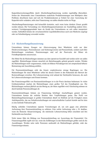 Kapazitätserweiterungseffekte durch Abschreibungsfinanzierung werden regelmäßig überschätzt.
Sofern der Absatzmarkt eines Unternehmens zusätzliche Produktionsmengen zum Marktpreis ohne
Probleme absorbieren kann und sich die Produktionskosten je Einheit bei einer Ausweitung der
Kapazität nicht verändern, steht einer Finanzierung von außen ohnehin nichts im Wege.

Abschreibungsfinanzierungen sind keinesfalls kostenlos, auch wenn keine direkten Zinsen gezahlt
werden müssen. Die Verwendung von Abschreibungsamortisationen zur Anschaffung anderer (bzw.
weiterer) Vermögensgegenstände kann als Kredit des Unternehmens an sich selbst interpretiert
werden. Schließlich könnte der zwischenzeitliche Liquiditätsüberschuss auch zum Marktzins angelegt
oder zur Schuldentilgung verwendet werden.




3.4 Rückstellungsfinanzierung
Unternehmen können Zusagen zur Altersversorgung ihrer Mitarbeiter nicht nur über
Direktversicherungen, Pensionskassen- und Sicherungsvereine und Pensionsfonds, sondern auch über
Rückstellungen vornehmen. Pensionszusagen sind auf der Passivseite der Bilanz als
Fremdkapitalposten auszuweisen.

Die Mittel für die Rückstellungen stammen aus dem operativen Geschäft und werden nicht von außen
zugeführt. Rückstellungen können steuerlich als Betriebsausgabe geltend gemacht werden. Würden
die Rückstellungen nicht vorgenommen, würde ein höherer Periodengewinn mit entsprechend höherer
Besteuerung und Ausschüttung anfallen.

Für Pensionsrückstellungen sieht das Gesetz vergleichsweise strenge Regelungen vor. Die
Rückstellungen für einen Mitarbeiter sollen bei dessen Eintritt in den Ruhestand den Barwert der
Rentenzahlungen erreichen. Die Lebenserwartung wird anhand der Sterbetafeln bemessen, die auch
bei Lebensversicherungen zum Einsatz kommen.

Der Finanzierungseffekt von Pensionsrückstellungen ist in der Praxis durchaus bedeutsam: In vielen
Großunternehmen machen die Rückstellungen einen großen Teil des Fremdkapitals aus. Die
Rückstellungen wachsen jährlich um den Betrag an, der ihnen zugeführt wird. Gleichzeitig nehmen sie
durch laufende Pensionszahlungen ab.

Pensionsrückstellungen können zur Finanzierung beliebiger Anschaffungen genutzt werden.
Unternehmen kennen die zeitliche Struktur ihrer Verpflichtungen genau. Das Profil von
Rückstellungsfinanzierungen in großen Unternehmen ähnelt im Hinblick auf die Fristigkeit einem
Anleiheportfolio, das aus Schuldverschreibungen mit unterschiedlicher Laufzeit besteht und bei dem
es eine laufende Fluktuation gibt.

Häufig schließen Unternehmen separate Versicherungen ab, um sich gegen eine plötzliche
Aufwertung ihrer Pensionsrückstellung zu schützen. Eine solche Aufwertung wäre z. B. denkbar,
wenn die Deutsche Aktuarvereinigung die statistische Lebenserwartung höher einschätzt und ihre
Sterbetafeln neu berechnet.

Nicht immer führt die Bildung von Pensionsrückstellung zur Ausweitung der Finanzmittel. Ein
Finanzierungseffekt ergibt sich nur, wenn die Zuführungen zu den Rückstellungen größer sind als die
Auszahlungen. Werden netto mehr Pensionen ausbezahlt als Rückstellungen gebildet, sinkt das
Finanzierungsvolumen.



S. 52
 