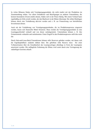 In vielen Bilanzen finden sich Vermögensgegenstände, die nicht (mehr) mit der Produktion im
Zusammenhang stehen. Vor allem Grundbesitz und Beteiligungen an anderen Unternehmen, die
keinem besonderen Zweck (mehr) dienen, finden sich in der Praxis häufig. Mit einem Verkauf kann
regelmäßig ein Erlös erzielt werden, der den Buchwert in der Bilanz übersteigt. Die stillen Rücklagen
können durch eine Veräußerung aktiviert werden und z. B. zur Finanzierung von betrieblichen
Investitionen dienen.

Auch mit der Veräußerung von Vermögensgegenständen, die im Produktionsprozess eingesetzt
werden, lassen sich finanzielle Mittel freisetzen. Dazu werden die Vermögensgegenstände an eine
Leasinggesellschaft verkauft und von dieser zurückgemietet. Unternehmen können z. B. ihre
Firmenzentrale verkaufen und zurückmieten. Einen Eingriff in den Produktionsprozess stellt dies nicht
dar.

Durch Sale-and-Lease-Back-Transaktionen können stille Reserven gehoben werden, mit denen sich
die Eigenkapitalbasis zunächst stärken lässt. Die gehobene stille Reserve muss         bei einer
Vollamortisation über die Grundlaufzeit des Leasingvertrages allerdings in Form der Leasingrate
amortisiert werden. Die anfängliche Entlastung der Bilanz wird somit durch eine Verringerung der
zukünftigen Gewinne erkauft.




S. 54
 