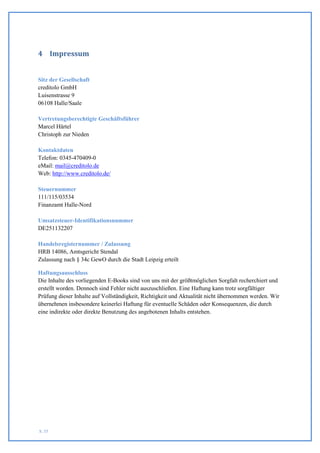 4 Impressum


Sitz der Gesellschaft
creditolo GmbH
Luisenstrasse 9
06108 Halle/Saale

Vertretungsberechtigte Geschäftsführer
Marcel Härtel
Christoph zur Nieden

Kontaktdaten
Telefon: 0345-470409-0
eMail: mail@creditolo.de
Web: http://www.creditolo.de/

Steuernummer
111/115/03534
Finanzamt Halle-Nord

Umsatzsteuer-Identifikationsnummer
DE251132207

Handelsregisternummer / Zulassung
HRB 14086, Amtsgericht Stendal
Zulassung nach § 34c GewO durch die Stadt Leipzig erteilt

Haftungsausschluss
Die Inhalte des vorliegenden E-Books sind von uns mit der größtmöglichen Sorgfalt recherchiert und
erstellt worden. Dennoch sind Fehler nicht auszuschließen. Eine Haftung kann trotz sorgfältiger
Prüfung dieser Inhalte auf Vollständigkeit, Richtigkeit und Aktualität nicht übernommen werden. Wir
übernehmen insbesondere keinerlei Haftung für eventuelle Schäden oder Konsequenzen, die durch
eine indirekte oder direkte Benutzung des angebotenen Inhalts entstehen.




S. 55
 