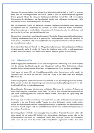 Mit einem Börsengang erhöhen Unternehmen ihren Bekanntheitsgrad. Deshalb ist ein IPO im weiteren
Sinne auch als Marketinginstrument einzustufen. Damit ist auch der Vertrauensgewinn gegenüber
Dritten gemeint: Durch die strengeren kapitalmarktrechtlichen Vorschriften sind börsennotierte
Unternehmen für Beteiligungs- und Fremdkapital, Kunden und Lieferanten berechenbarer. Nicht
zuletzt steigt auch die Wahrnehmung durch die Medien.

Eine Börsennotierung ist auch mit Nachteilen verbunden. Es gibt durchaus Gründe, einen Börsengang
zu unterlassen oder ein Unternehmen zu „delisten“, und seine Anteile vom Handel auszunehmen.
Ohne Börsennotierung ist eine feindliche Übernahme durch Konkurrenten sehr viel schwieriger, weil
sie nicht über den offenen Markt erreicht werden kann.

Börsennotierte Unternehmen unterliegen besonderen Pflichten bei Bilanzierung und Berichterstattung.
Abhängig vom Börsensegment sind z. B. quartalsweise Geschäftsberichte erforderlich. Vor allem für
relativ kleine Unternehmen folgt aus diesen Pflichten ein vergleichsweise hoher finanzieller Aufwand,
der sich nicht immer rechnet.

Ein weiteres Motiv kann im Wunsch von Alteigentümern bestehen, die früheren Eigentumsstrukturen
wiederherzustellen und z. B. wieder 100 Prozent der Anteile zu besitzen. Das ist nicht zuletzt dann
attraktiv, wenn beim IPO ein Preis erzielt wurde, der weit über dem späteren Börsenkurs liegt.




1.1.3 Ablauf eines IPOs
Der Börsengang eines Unternehmens bedarf einer umfangreichen Vorbereitung. Nicht selten vergehen
von der internen Beschlussfassung bis zum Handelsstart mehrere Jahre. Unternehmen müssen
zunächst diverse Anforderungen erfüllen, bevor ein Börsengang mit Erfolg bestritten werden kann.

Auch wenn mit einem IPO die Entwicklungsgeschichte eines Unternehmens nicht beendet ist
(jedenfalls sollte das nicht der Fall sein), stellt das Listing an der Börse einen sehr wichtigen
Meilenstein dar.

Neben der geeigneten Rechtsform müssen auch Standards in der Rechnungslegung erfüllt werden.
Dabei kommt vor allem der Bilanzierung nach internationalen Rechnungslegungsstandards wie US-
GAAP und IFRS eine besondere Bedeutung zu.

Ein erfolgreicher Börsengang ist durch eine vollständige Platzierung des emittierten Volumens zu
einem möglichst guten Preis definiert. Damit dieses Ziel erreicht wird, müssen schon geraume Zeit vor
dem ersten Handelstag potenzielle Investoren erreicht werden. Dabei spielt die Equity Story eine
wesentliche Rolle.

Die Equity Story wird Investmentfonds, Medienvertretern und allen anderen Interessierten Kreisen
vorgestellt. In ihr wird definiert, welche Produkte an welche Zielgruppe verkauft werden sollen,
welche Alleinstellungsmerkmale den Erfolg des Unternehmens sichern können und welche Erlöse und
Gewinne in Zukunft möglich sind. Die Geschäftsberichte früherer Jahre sind dabei weniger wichtig als
die künftigen Perspektiven.

Ein wichtiger Punkt betrifft die Verwendung des Emissionserlöses. Potenzielle Investoren achten sehr
genau darauf, ob mit einem IPO lediglich die Alteigentümer abgefunden werden oder ob die
aufgenommenen Finanzmittel ins Unternehmen fließen. Der Anteil der Emission am Grundkapital
verrät auch, ob den neuen Investoren Einflussmöglichkeiten zugestanden werden. Vor allem


S. 6
 