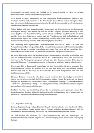 institutionelle Investoren verlangen im Hinblick auf die spätere Liquidität der Aktie ein gewisses
Emissionsvolumen, das für den Free-Float vorgesehen ist.

IPOs werden in enger Abstimmung mit dem beauftragten Bankenkonsortium umgesetzt. Die
wichtigste Funktion des Konsortiums ist das Platzieren der Aktien. Das ist auch der Hauptgrund dafür,
dass mit mehreren Banken zusammengearbeitet wird. Je mehr Investmentbanker involviert sind, desto
mehr Investoren werden angesprochen.

Neben Banken sind auch Anwaltskanzleien, Steuerberater und Wirtschaftsprüfer am Prozess des
Börsengangs beteiligt. Ihnen kommt vor allem für die Due Dilligence besondere Bedeutung zu. Bei
dieser Sorgfalts- und Plausibilitätsprüfung werden aktuelle und frühere Geschäftsberichte im Detail
geprüft. Neben den Geldströmen werden auch alle Vermögenswerte und Verbindlichkeiten und
Rückstellungen geprüft. Das Ergebnis dieser Prüfung „auf Herz und Nieren“ bildet die Basis für die
Unternehmensbewertung, die später die Bookbuilding-Spanne beeinflusst.

Die Feststellung eines angemessenen Unternehmenswertes vor dem IPO kann z. B. durch den
Vergleich mit einer Peer Group erfolgen. Dabei werden Bilanzkennzahlen von Unternehmen derselben
Branche auf das zu bewertende Unternehmen angewandt. Aus einem solchen „impliziten Kurs-
Gewinn/Kurs-Umsatz-Verhältnis“ etc. kann dann ein plausibler Kaufpreis ermittelt werden.

Zu jedem Börsengang gehört ein Wertpapierprospekt. Dieser muss es Investoren ermöglichen, sich
über das Unternehmen und Chancen und Risiken des Geschäftsmodells sowie einer Investition zu
informieren. Das Wertpapierprospektgesetz verlangt, dass über Finanzkennzahlen, Risikofaktoren,
Jahresabschlüsse und Organe des Unternehmens in allgemeinverständlicher Sprache informiert wird.

Die meisten IPOs in Deutschland werden heute mit dem Bookbuilding-Verfahren umgesetzt. Das
Bankenkonsortium sondiert im Vorfeld nicht nur den Fair Value des Unternehmens, sondern
berücksichtigt auch die Nachfrage der Investorenseite. Aus beiden Komponenten wird dann eine
Zeichnungsspanne gebildet.

Für einen Zeitraum von zwei bis zehn Tagen können Investoren dann Gebote abgeben. Ein Gebot
besteht aus einem Preis innerhalb der Zeichnungsspanne und der Anzahl der Aktien, die zu diesem
Preis gekauft werden sollen. Anschließend wird der Emissionspreis festgelegt: Zu diesem Kurs kaufen
-sofern keine Überzeichnung vorliegt - alle diejenigen Investoren, die mindestens den Emissionspreis
geboten haben. Alle anderen gehen leer aus.

Direkt im Anschluss an die Zuteilung können die neu emittierten Aktien gehandelt werden. Das
Bankenkonsortium überlässt die Papiere jedoch nicht sofort vollständig dem Markt, sondern steht im
Fall starker Kursturbulenzen mit Stabilisierungsmaßnahmen bereit.




1.2 Kapitalerhöhung
Bei einer Kapitalerhöhung wird das bilanzierte Grund- oder Stammkapital einer Gesellschaft erhöht.
Die neu geschaffenen Anteile werden gegen Einlagen veräußert. Kapitalerhöhungen sind ein
Instrument der Außenfinanzierung, weil Gelder von externen Parteien eingeworben werden.

Sie sind zugleich ein Instrument der Eigenkapitalfinanzierung, weil die Anteilseigner am
Unternehmen beteiligt sind und Anspruch auf Gewinnbeteiligung, nicht aber auf Zins und Tilgung
besitzen.


S. 7
 