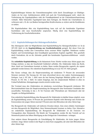 Kapitalerhöhungen belasten das Unternehmensergebnis nicht durch Zinszahlungen an Gläubiger.
Anders als bei einer Anleiheemission erhöht sich auch der Verschuldungsgrad nicht –durch die
Verbreiterung der Eigenkapitalbasis sinkt der Fremdkapitalanteil an der Unternehmensfinanzierung
vielmehr. Mehr bilanzielles Eigenkapital kann dazu beitragen, die Bonität des Unternehmens zu
verbessern und z. B. die von Banken bereitgestellten Kreditvolumina zu sichern und die Kreditkosten
zu senken.

Die Kapitalaufnahme über eine Kapitalerhöhung kann sich auf die bestehenden Eigentümer
beschränken oder neue Gesellschafter ansprechen. Häufig dient eine Kapitalerhöhung der
Verbreiterung der Gesellschafterstruktur.




1.2.1 Kapitalerhöhungen bei Aktiengesellschaften
Das Aktiengesetz sieht vier Möglichkeiten einer Kapitalerhöhung bei Aktiengesellschaften vor. In §§
207-220 AktG ist die Kapitalerhöhung aus Gesellschaftsmitteln geregelt. Bei dieser Form der
Kapitalerhöhung werden dem Unternehmen keine externen Mittel zugeführt. Stattdessen werden
Kapital- und Gewinnrücklagen dem Grundkapital (gezeichnetes Kapital) zugeführt. Dies geschieht
durch Gratisaktien, die an die Aktionäre gemäß den bestehenden Eigentumsverhältnissen verteilt
werden.

Die ordentliche Kapitalerhöhung ist die bekannteste Form: Hierbei werden neue Aktien gegen eine
Einlage emittiert, so dass der Gesellschaft Geldmittel zufließen. Die Altaktionäre haben das Recht,
ihren Anteil am Unternehmen konstant zu halten. Ihnen werden Bezugsrechte zugeteilt, die separat
gehandelt werden können. Die ordentliche Kapitalerhöhung ist in §§ 182-191 AktG geregelt.

Das Gesetz verlangt, dass die Hauptversammlung mit mindestens 75 Prozent der anwesenden
Stimmen zustimmt. Die Satzung der AG kann abweichend davon eine andere Zustimmungsquote
festlegen. Laut § 182 Abs. 1 AktG muss die laut Satzung festgelegte Mehrheit größer sein als 75
Prozent. In 182 Abs. 2 AktG. Ist zudem festgelegt, dass die entsprechende Mehrheit in allen im
Umlauf befindlichen Aktiengattungen einzeln erreicht werden muss.

Der Vorstand muss den Altaktionären ein mindestens zweiwöchiges Bezugsrecht einräumen. Mit
Dreiviertelmehrheit kann die Hauptversammlung das Bezugsrecht unter bestimmten Umständen aber
ausschließen. Notwendig ist das z. B. bei Fusionen oder Übernahmen per Aktientausch oder der
Ausgabe von Belegschaftsaktien.

Eine ordentliche Kapitalerhöhung ohne Bezugsrecht für Altaktionäre ist darüber hinaus möglich, wenn
die Kapitalerhöhung erstens 10 Prozent des gezeichneten Kapitals nicht übersteigt und zweitens der
Emissionskurs der jungen Aktien maximal 5 Prozent unter dem Börsenkurs der alten Aktien liegt.

Das Bezugsrecht der Altaktionäre soll mehreren Zwecken dienen. Zum einen erhalten Anteilseigner
mit dem Bezugsrecht die Möglichkeit, ihren Stimmrechtsanteil konstant zu halten. Eine Alternative
zur ordentlichen Kapitalerhöhung mit Bezugsrecht für Altaktionäre ist die Emission von
Vorzugsaktien ohne Stimmrecht. Die Käufer der Vorzugsaktien werden für den Verzicht auf ein
Stimmrecht jedoch eine höhere Beteiligung an den Erträgen des Unternehmens verlangen.

Zum anderen dienen Bezugsrechte als Entschädigung für Altaktionäre, die keine jungen Aktien
zeichnen. Junge Aktien werden in der Regel zu einem Kurs ausgegeben, der unter dem Börsenkurs der
alten Aktien liegt.


S. 8
 