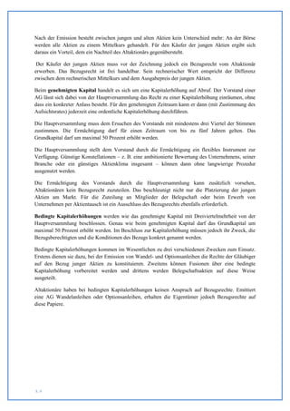 Nach der Emission besteht zwischen jungen und alten Aktien kein Unterschied mehr: An der Börse
werden alle Aktien zu einem Mittelkurs gehandelt. Für den Käufer der jungen Aktien ergibt sich
daraus ein Vorteil, dem ein Nachteil des Altaktionärs gegenübersteht.

 Der Käufer der jungen Aktien muss vor der Zeichnung jedoch ein Bezugsrecht vom Altaktionär
erwerben. Das Bezugsrecht ist frei handelbar. Sein rechnerischer Wert entspricht der Differenz
zwischen dem rechnerischen Mittelkurs und dem Ausgabepreis der jungen Aktien.

Beim genehmigten Kapital handelt es sich um eine Kapitalerhöhung auf Abruf. Der Vorstand einer
AG lässt sich dabei von der Hauptversammlung das Recht zu einer Kapitalerhöhung einräumen, ohne
dass ein konkreter Anlass besteht. Für den genehmigten Zeitraum kann er dann (mit Zustimmung des
Aufsichtsrates) jederzeit eine ordentliche Kapitalerhöhung durchführen.

Die Hauptversammlung muss dem Ersuchen des Vorstands mit mindestens drei Viertel der Stimmen
zustimmen. Die Ermächtigung darf für einen Zeitraum von bis zu fünf Jahren gelten. Das
Grundkapital darf um maximal 50 Prozent erhöht werden.

Die Hauptversammlung stellt dem Vorstand durch die Ermächtigung ein flexibles Instrument zur
Verfügung. Günstige Konstellationen – z. B. eine ambitionierte Bewertung des Unternehmens, seiner
Branche oder ein günstiges Aktienklima insgesamt – können dann ohne langwierige Prozedur
ausgenutzt werden.

Die Ermächtigung des Vorstands durch die Hauptversammlung kann zusätzlich vorsehen,
Altaktionären kein Bezugsrecht zuzuteilen. Das beschleunigt nicht nur die Platzierung der jungen
Aktien am Markt. Für die Zuteilung an Mitglieder der Belegschaft oder beim Erwerb von
Unternehmen per Aktientausch ist ein Ausschluss des Bezugsrechts ebenfalls erforderlich.

Bedingte Kapitalerhöhungen werden wie das genehmigte Kapital mit Dreiviertelmehrheit von der
Hauptversammlung beschlossen. Genau wie beim genehmigten Kapital darf das Grundkapital um
maximal 50 Prozent erhöht werden. Im Beschluss zur Kapitalerhöhung müssen jedoch ihr Zweck, die
Bezugsberechtigten und die Konditionen des Bezugs konkret genannt werden.

Bedingte Kapitalerhöhungen kommen im Wesentlichen zu drei verschiedenen Zwecken zum Einsatz.
Erstens dienen sie dazu, bei der Emission von Wandel- und Optionsanleihen die Rechte der Gläubiger
auf den Bezug junger Aktien zu konstituieren. Zweitens können Fusionen über eine bedingte
Kapitalerhöhung vorbereitet werden und drittens werden Belegschaftsaktien auf diese Weise
ausgeteilt.

Altaktionäre haben bei bedingten Kapitalerhöhungen keinen Anspruch auf Bezugsrechte. Emittiert
eine AG Wandelanleihen oder Optionsanleihen, erhalten die Eigentümer jedoch Bezugsrechte auf
diese Papiere.




S. 9
 
