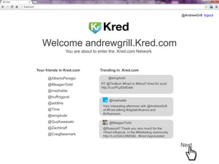 @AndrewGrill logout

Welcome andrewgrill.Kred.com
You are about to enter the .Kred.com Network

Your friends in Kred.com
@AlbertoPeregio
@MeaganTodd

Trending in .Kred.com
@wingdude
RT @TimBurt: #Kred or #Klout? Kred for sure!
http://t.co/PLpDktEdek

@mashable
@huffingpost
@addthis
@Time
@wingdude
@GuyKawasaki
@Zachbraff
@CraigNewmark

@mashable
Very interesting afternoon with @AndrewGrill
of #Kred talking #digitalinfluence and
#influencers
@MeaganTodd
@Rossco47 Thank you very much for the
+Kred influence in the #Marketing community
http://t.co/Q4Uc9M3dkL #kred Appreciated

Next

 