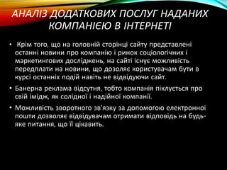 АНАЛІЗ ДОДАТКОВИХ ПОСЛУГ НАДАНИХ
КОМПАНІЄЮ В ІНТЕРНЕТІ
• Крім того, що на головній сторінці сайту представлені
останні новини про компанію і ринок соціологічних і
маркетингових досліджень, на сайті існує можливість
передплати на новини, що дозоляє користувачам бути в
курсі останніх подій навіть не відвідуючи сайт.
• Банерна реклама відсутня, тобто компанія піклується про
свій імідж, як солідної і надійної компанії.
• Можливість зворотного зв'язку за допомогою електронної
пошти дозволяє відвідувачам отримати відповідь на будь-
яке питання, що її цікавить.
 