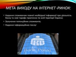 МЕТА ВИХОДУ НА ІНТЕРНЕТ-РИНОК:
• Надання споживачам повної необхідної інформації про діяльність
банку та нові тарифи практично по всій території України;
• Залучення потенційних споживачів;
• Надання інформаційних послуг
 