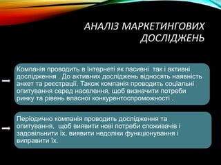 АНАЛІЗ МАРКЕТИНГОВИХ
ДОСЛІДЖЕНЬ
Компанія проводить в Інтернеті як пасивні так і активні
дослідження . До активних досліджень відносять наявність
анкет та реєстрації. Також компанія проводить соціальні
опитування серед населення, щоб визначити потреби
ринку та рівень власної конкурентоспроможності .
Періодично компанія проводить дослідження та
опитування, щоб виявити нові потреби споживачів і
задовільнити їх, виявити недоліки функціонування і
виправити їх.
 