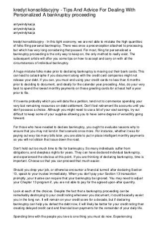 kredyt konsolidacyjny - Tips And Advice For Dealing With
Personalized A bankruptcy proceeding
antywindykacja
antywindykacja
antywindykacja
kredyt konsolidacyjny - In this tight economy, we are not able to mistake the high quantities
of folks filing personal bankruptcy. There was once a preconception attached to processing,
but which has very long considering that passed. For most, filing for personalized a
bankruptcy proceeding is the only way to keep on, the only method to really exist. The
subsequent article will offer you some tips on how to accept and carry on with all the
circumstances of individual bankruptcy.
A huge mistake folks make prior to declaring bankruptcy is maxing out their bank cards. This
can lead to catastrophe if you document along with the credit card companies might not
release your debt. If you can, you must end using your credit cards no less than 6 months
prior to deciding to document, and ideally for the calendar year preceding. Also, do your very
best to spend the lowest monthly payments on these greeting cards for at least half a year
prior to file.
If it seems probably which you will data file a petition, tend not to commence spending your
very last remaining resources on debt settlement. Don't feel retirement life accounts until you
don't possess a choice. Although you might need to use a bit of your cost savings, try out
difficult to keep some of your supplies allowing you to have some degree of versatility going
forward.
For those who have needed to declare bankruptcy, you ought to evaluate reasons why to
ensure that you may not land in that scenario once more. For instance, whether it was for
paying out way too many bills later, you are able to put in place intelligent monthly payments
so you will not obtain that issue down the road.
Don't hold out too much time to file for bankruptcy. So many individuals suffer from
obligations, and sleepless nights for years. They can have declared individual bankruptcy,
and experienced the obvious at this point. If you are thinking of declaring bankruptcy, time is
important. Choose so that you can proceed that much easier.
Should you drop your job, or otherwise encounter a financial turmoil after declaring Section
13, speak to your trustee immediately. When you don't pay your Section 13 transaction
promptly, your trustee can require that your bankruptcy be ignored. You may need to adjust
your Chapter 13 program if, you are not able to pay for the agreed upon-after quantity.
Look at each of the choices. Despite the fact that a bankruptcy proceeding can be
remarkably destroying to your credit rating whenever you document, it could basically assist
you in the long run. It will remain on your credit score for a decade, but if declaring
bankruptcy can help you defeat the debt now, it will likely be better for your credit rating than
creating delayed credit card and financial loan payments for the remainder of your daily life.
Spending time with the people you love is one thing you must do now. Experiencing
 