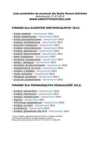 Lista produktów do promocji dla Beata Ramus-Zielińska
                    Aktualizacja 17.07.2012
                WWW.KREDYTYPOZYCZKI.COM


FINANSE DLA KLIENTÓW INDYWIDUALNYCH 2012:

-   konta osobiste - lipiec/sierpień 2012
-   konta młodzieżowe - lipiec/sierpień 2012
-   konta oszczędnościowe - lipiec/sierpień 2012
-   kredyty mieszkaniowe - lipiec/sierpień 2012
-   pożyczki hipoteczne - lipiec/sierpień 2012
-   kredyty konsolidacyjne - lipiec/sierpień 2012
-   kredyty gotówkowe - lipiec/sierpień 2012
-   kredyty samochodowe - lipiec/sierpień 2012
-   karty kredytowe - lipiec/sierpień 2012
-   fundusze inwestycyjne - lipiec/sierpień 2012
-   lokaty i obligacje - lipiec/sierpień 2012
-   produkty strukturyzowane - lipiec/sierpień 2012
-   ubezpieczenia na życie - lipiec/sierpień 2012
-   kredyty z dopłatą - lipiec/sierpień 2012
-   konta walutowe - lipiec/sierpień 2012
-   obligacje skarbowe - lipiec/sierpień 2012
-   pożyczki pozabankowe - lipiec/sierpień 2012

FINANSE DLA PROWADZĄCYCH DZIAŁALNOŚĆ 2012:

-   kredyty odnawialne - lipiec/sierpień 2012
-   kredyty hipoteczne - lipiec/sierpień 2012
-   kredyty inwestycyjne - lipiec/sierpień 2012
-   leasing - lipiec/sierpień 2012
-   informacja gospodarcza - lipiec/sierpień 2012
-   kredyty na start - lipiec/sierpień 2012
-   windykacja - lipiec/sierpień 2012
-   kredyty gotówkowe dla firm - lipiec/sierpień 2012

* kolor miesiąca, odpowiada kolorowi kolumny w tablicy wniosków
Informacja dla partnerów współpracujących w grupie 7
Akcja promocyjna obejmuje okres od 17.07.2012 - 31.08.2012
 