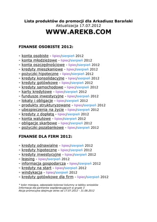 Lista produktów do promocji dla Arkadiusz Barański
                   Aktualizacja 17.07.2012
                     WWW.AREKB.COM

FINANSE OSOBISTE 2012:

-   konta osobiste - lipiec/sierpień 2012
-   konta młodzieżowe - lipiec/sierpień 2012
-   konta oszczędnościowe - lipiec/sierpień 2012
-   kredyty mieszkaniowe - lipiec/sierpień 2012
-   pożyczki hipoteczne - lipiec/sierpień 2012
-   kredyty konsolidacyjne - lipiec/sierpień 2012
-   kredyty gotówkowe - lipiec/sierpień 2012
-   kredyty samochodowe - lipiec/sierpień 2012
-   karty kredytowe - lipiec/sierpień 2012
-   fundusze inwestycyjne - lipiec/sierpień 2012
-   lokaty i obligacje - lipiec/sierpień 2012
-   produkty strukturyzowane - lipiec/sierpień 2012
-   ubezpieczenia na życie - lipiec/sierpień 2012
-   kredyty z dopłatą - lipiec/sierpień 2012
-   konta walutowe - lipiec/sierpień 2012
-   obligacje skarbowe - lipiec/sierpień 2012
-   pożyczki pozabankowe - lipiec/sierpień 2012

FINANSE DLA FIRM 2012:

-   kredyty odnawialne - lipiec/sierpień 2012
-   kredyty hipoteczne - lipiec/sierpień 2012
-   kredyty inwestycyjne - lipiec/sierpień 2012
-   leasing - lipiec/sierpień 2012
-   informacja gospodarcza - lipiec/sierpień 2012
-   kredyty na start - lipiec/sierpień 2012
-   windykacja - lipiec/sierpień 2012
-   kredyty gotówkowe dla firm - lipiec/sierpień 2012

* kolor miesiąca, odpowiada kolorowi kolumny w tablicy wniosków
Informacja dla partnerów współpracujących w grupie 3
Akcja promocyjna obejmuje okres od 17.07.2012 - 31.08.2012
 