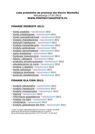 Lista produktów do promocji dla Marcin Wachelka
                    Aktualizacja 17.07.2012
               WWW.PERFEKCYJNAOFERTA.PL


FINANSE OSOBISTE 2012:

-   konta osobiste - lipiec/sierpień 2012
-   konta młodzieżowe - lipiec/sierpień 2012
-   konta oszczędnościowe - lipiec/sierpień 2012
-   kredyty mieszkaniowe - lipiec/sierpień 2012
-   pożyczki hipoteczne - lipiec/sierpień 2012
-   kredyty konsolidacyjne - lipiec/sierpień 2012
-   kredyty gotówkowe - lipiec/sierpień 2012
-   kredyty samochodowe - lipiec/sierpień 2012
-   karty kredytowe - lipiec/sierpień 2012
-   fundusze inwestycyjne - lipiec/sierpień 2012
-   lokaty i obligacje - lipiec/sierpień 2012
-   produkty strukturyzowane - lipiec/sierpień 2012
-   ubezpieczenia na życie - lipiec/sierpień 2012
-   kredyty z dopłatą - lipiec/sierpień 2012
-   konta walutowe - lipiec/sierpień 2012
-   obligacje skarbowe - lipiec/sierpień 2012
-   pożyczki pozabankowe - lipiec/sierpień 2012

FINANSE DLA FIRM 2012:

-   kredyty odnawialne - lipiec/sierpień 2012
-   kredyty hipoteczne - lipiec/sierpień 2012
-   kredyty inwestycyjne - lipiec/sierpień 2012
-   leasing - lipiec/sierpień 2012
-   informacja gospodarcza - lipiec/sierpień 2012
-   kredyty na start - lipiec/sierpień 2012
-   windykacja - lipiec/sierpień 2012
-   kredyty gotówkowe dla firm - lipiec/sierpień 2012

* kolor miesiąca, odpowiada kolorowi kolumny w tablicy wniosków
Informacja dla partnerów współpracujących w grupie 4
Akcja promocyjna obejmuje okres od 17.07.2012 - 31.08.2012
 