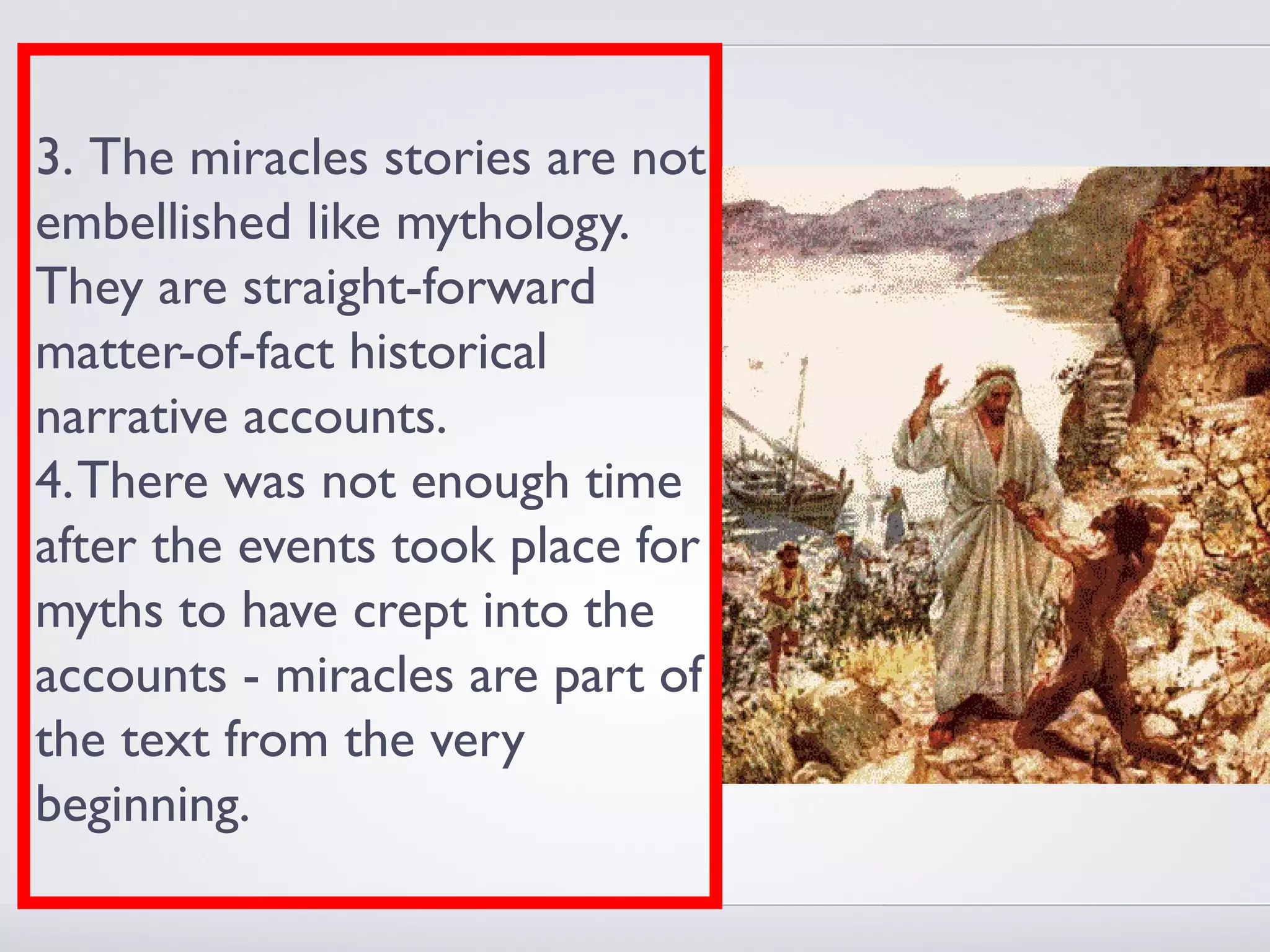 3. The miracles stories are not
embellished like mythology.
They are straight-forward
matter-of-fact historical
narrative accounts.
4. There was not enough time
after the events took place for
myths to have crept into the
accounts - miracles are part of
the text from the very
beginning.
 