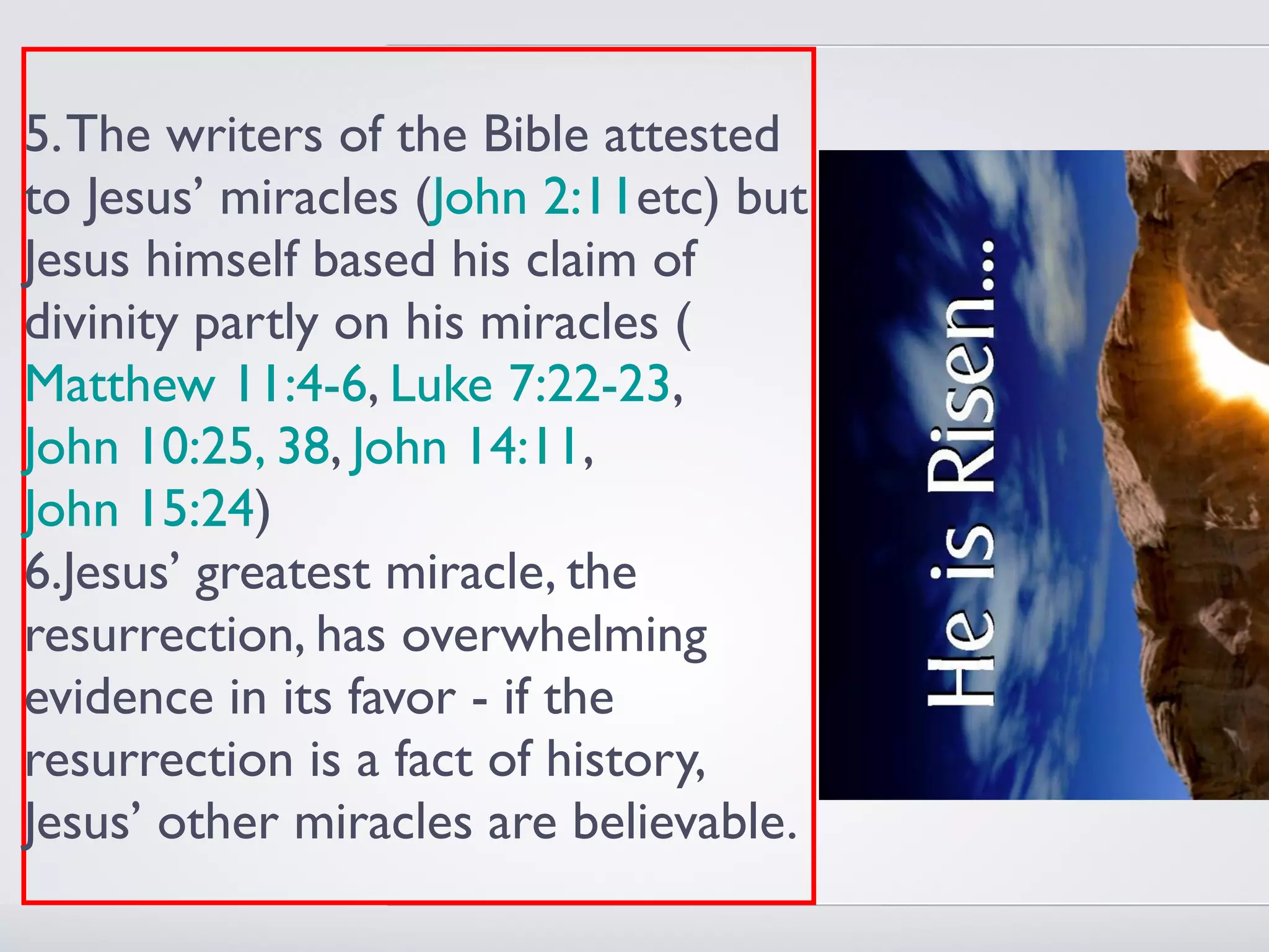 5. The writers of the Bible attested
to Jesus’ miracles (John 2:11etc) but
Jesus himself based his claim of
divinity partly on his miracles (
Matthew 11:4-6, Luke 7:22-23,
John 10:25, 38, John 14:11,
John 15:24)
6.Jesus’ greatest miracle, the
resurrection, has overwhelming
evidence in its favor - if the
resurrection is a fact of history,
Jesus’ other miracles are believable.
 