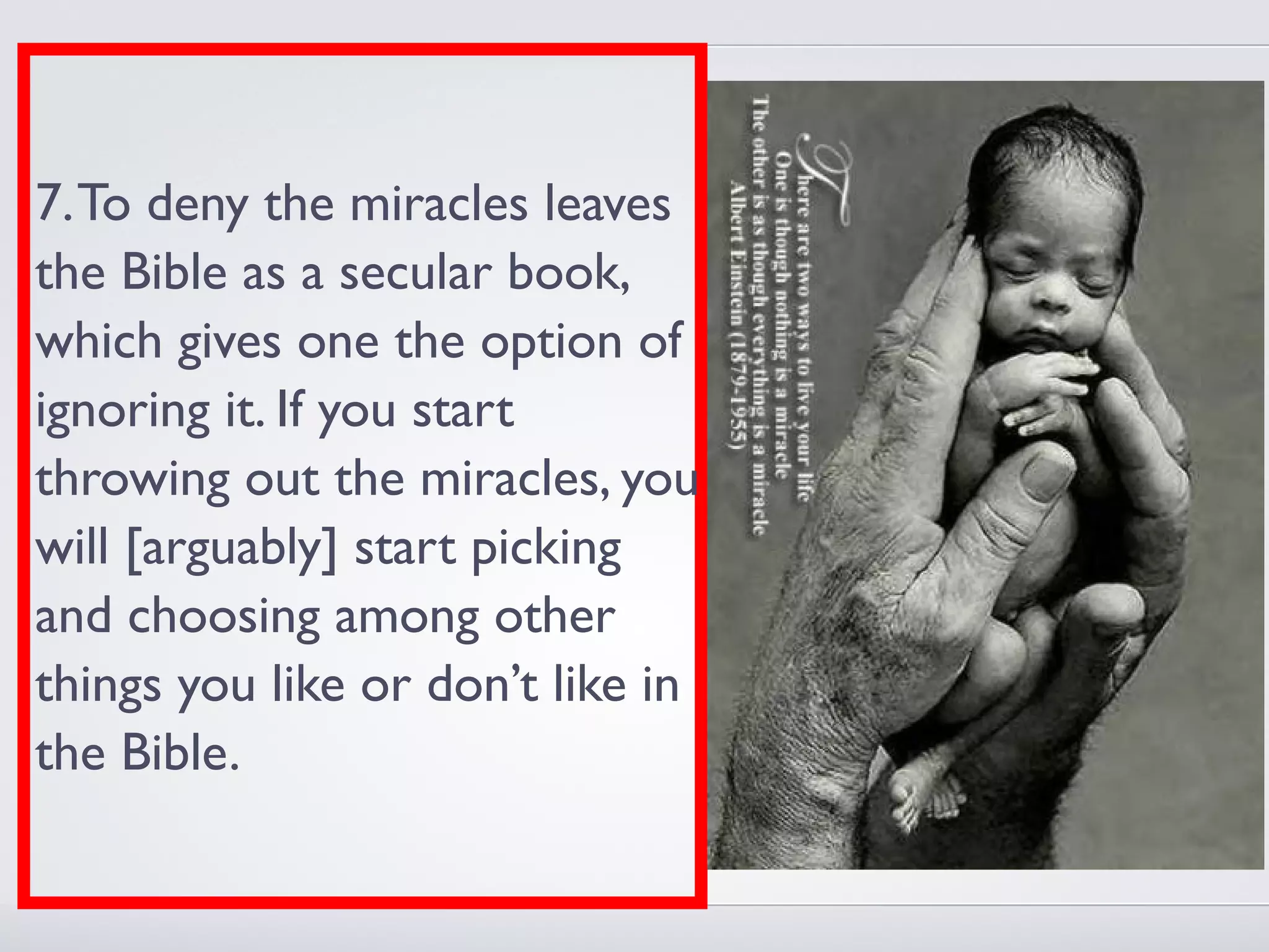 7. To deny the miracles leaves
the Bible as a secular book,
which gives one the option of
ignoring it. If you start
throwing out the miracles, you
will [arguably] start picking
and choosing among other
things you like or don’t like in
the Bible.
 