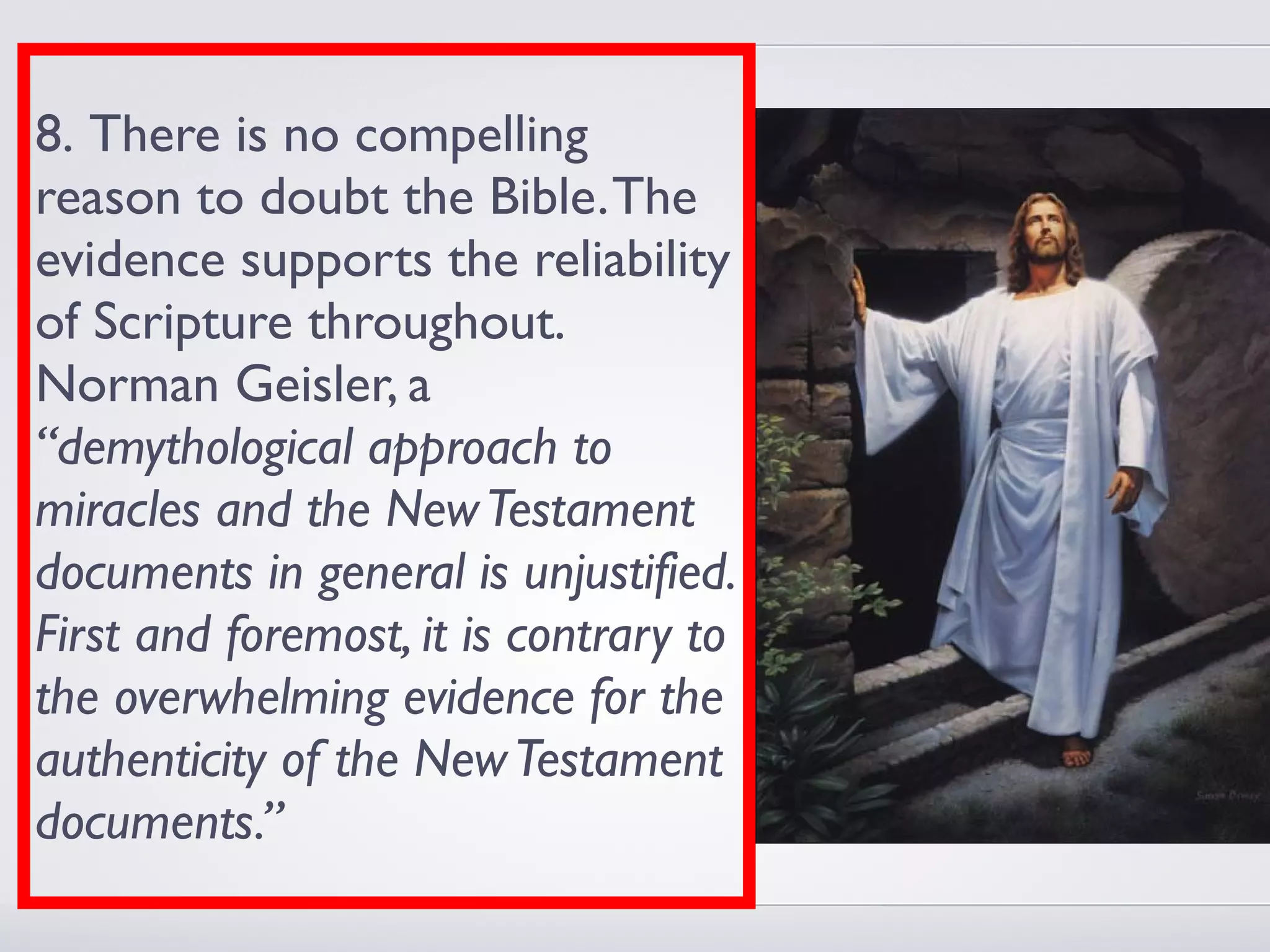 8. There is no compelling
reason to doubt the Bible. The
evidence supports the reliability
of Scripture throughout.
Norman Geisler, a
“demythological approach to
miracles and the New Testament
documents in general is unjustified.
First and foremost, it is contrary to
the overwhelming evidence for the
authenticity of the New Testament
documents.”
 