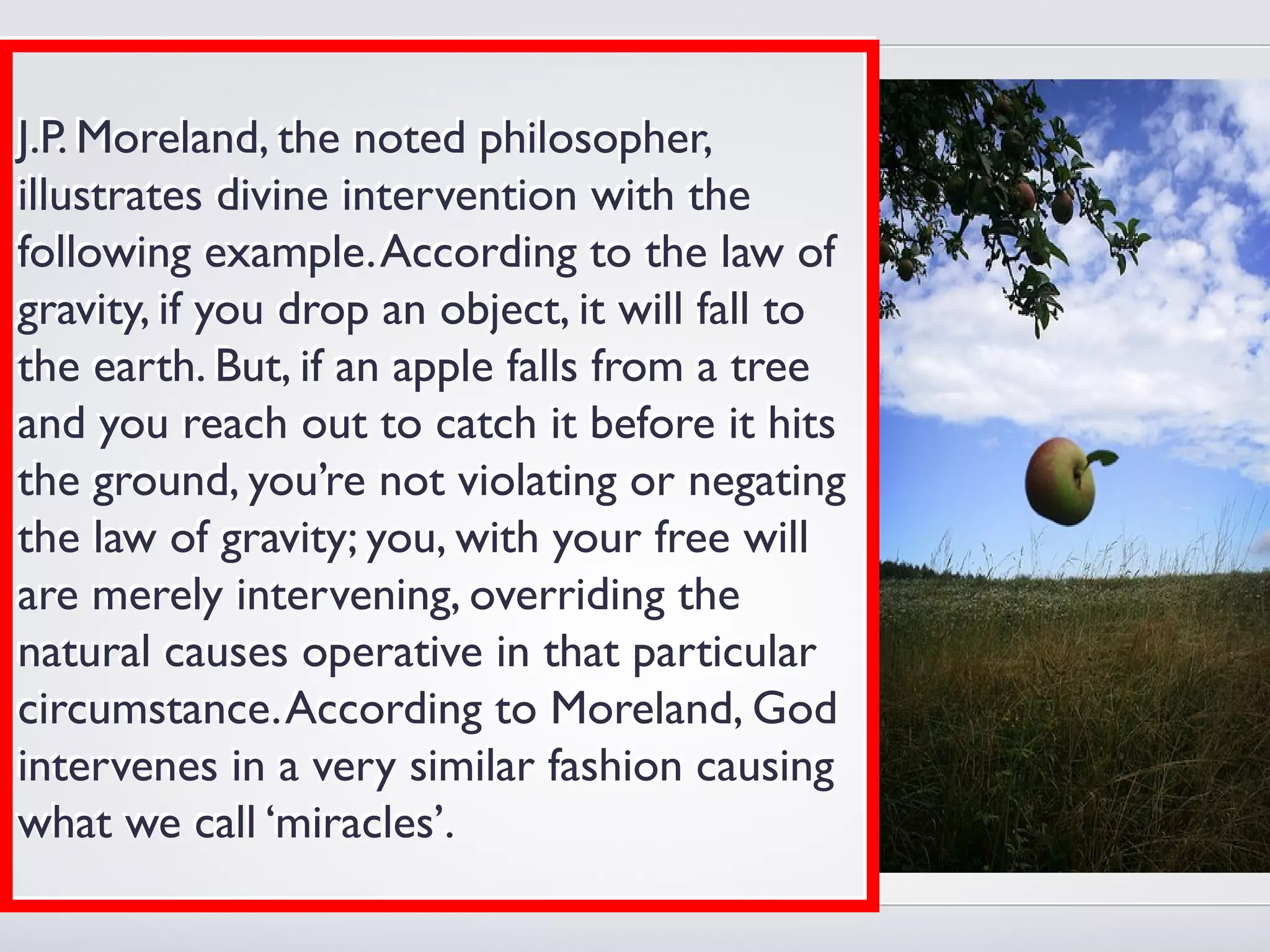 J.P. Moreland, the noted philosopher,
illustrates divine intervention with the
following example. According to the law of
gravity, if you drop an object, it will fall to
the earth. But, if an apple falls from a tree
and you reach out to catch it before it hits
the ground, you’re not violating or negating
the law of gravity; you, with your free will
are merely intervening, overriding the
natural causes operative in that particular
circumstance. According to Moreland, God
intervenes in a very similar fashion causing
what we call ‘miracles’.
 