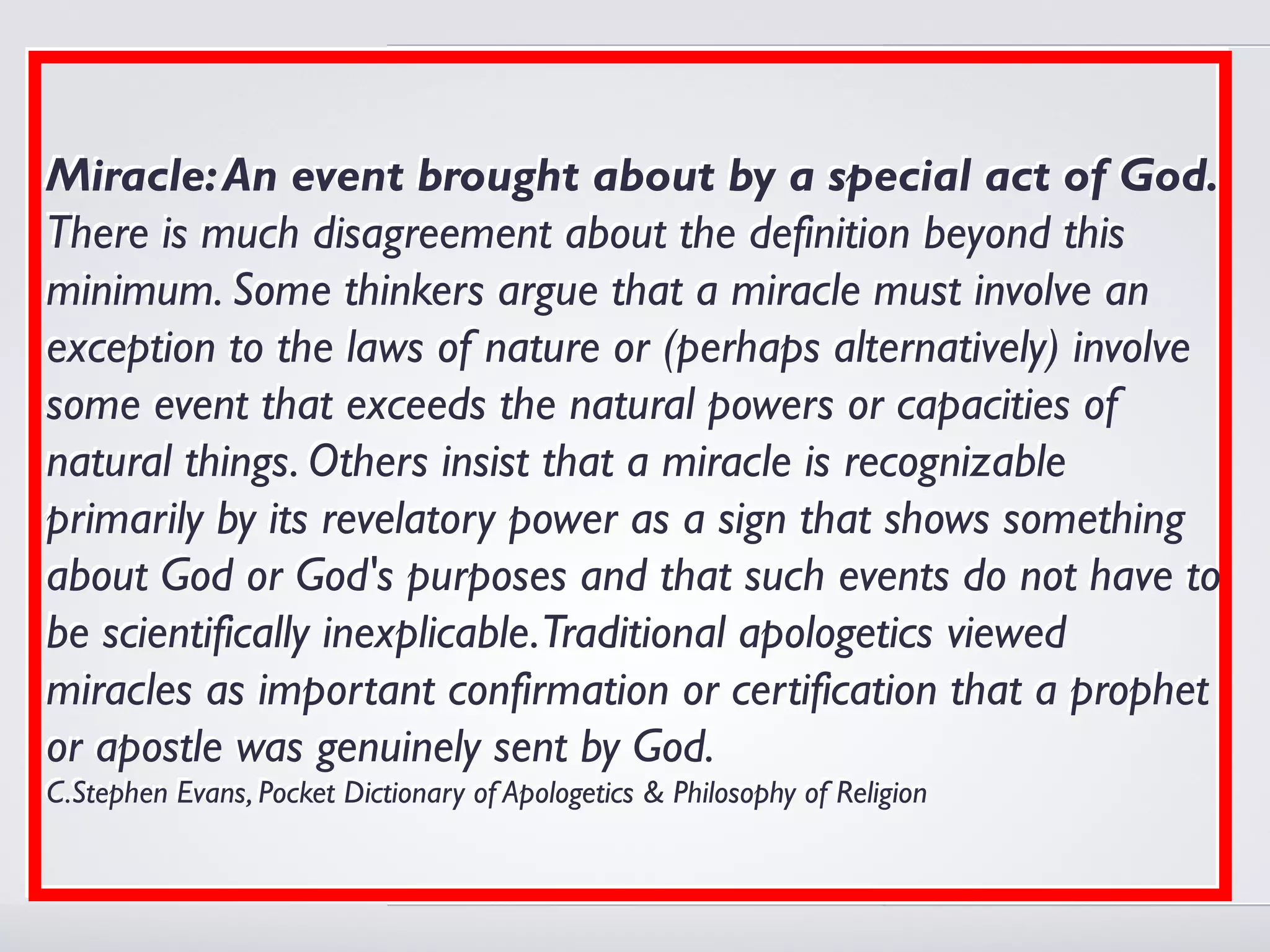 Miracle: An event brought about by a special act of God.
There is much disagreement about the definition beyond this
minimum. Some thinkers argue that a miracle must involve an
exception to the laws of nature or (perhaps alternatively) involve
some event that exceeds the natural powers or capacities of
natural things. Others insist that a miracle is recognizable
primarily by its revelatory power as a sign that shows something
about God or God's purposes and that such events do not have to
be scientifically inexplicable.Traditional apologetics viewed
miracles as important confirmation or certification that a prophet
or apostle was genuinely sent by God.
C.Stephen Evans, Pocket Dictionary of Apologetics & Philosophy of Religion
C.Stephen Evans, Pocket Dictionary of Apologetics & Philosophy of Religion
 