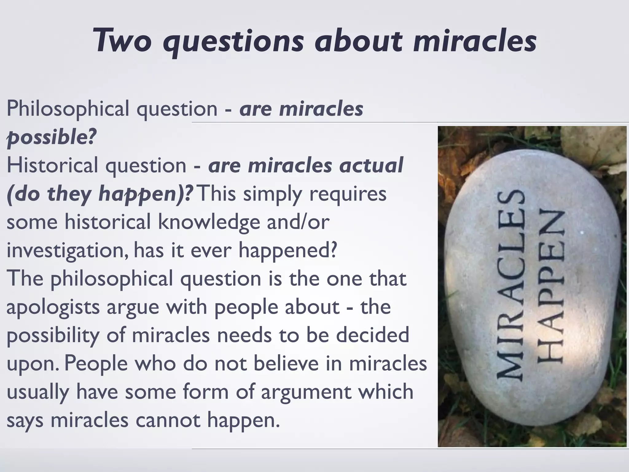 Two questions about miracles
Philosophical question - are miracles
possible?
Historical question - are miracles actual
(do they happen)? This simply requires
some historical knowledge and/or
investigation, has it ever happened?
The philosophical question is the one that
apologists argue with people about - the
possibility of miracles needs to be decided
upon. People who do not believe in miracles
usually have some form of argument which
says miracles cannot happen.
 