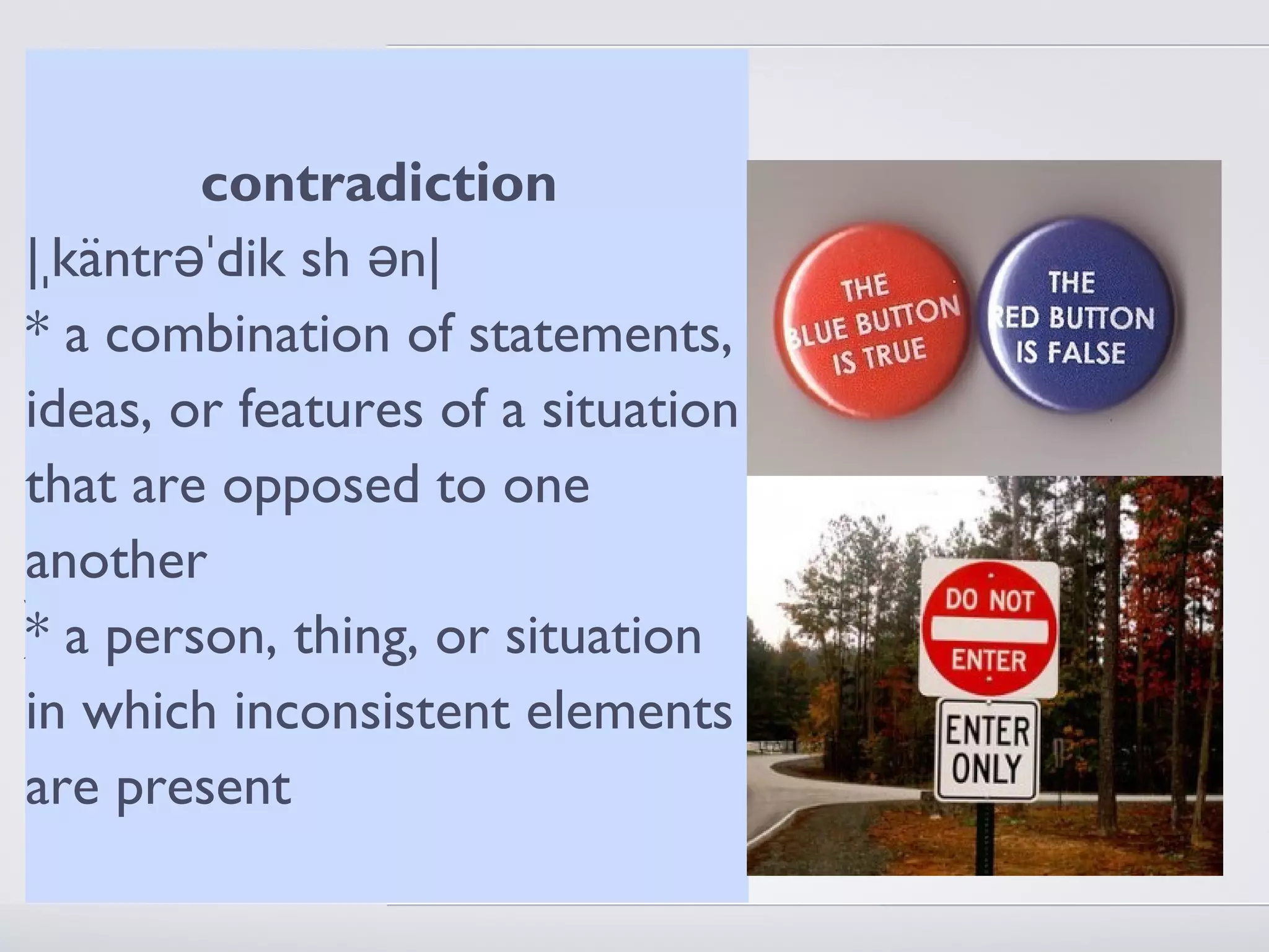 1. The idea of miracles
          contradiction
presupposes that nature is a self
|ˌkäntrəˈdik sh ə of
contained systemn| natural
causes - only in that there are
regularities can there bestatements,
* a combination of irregularities
ideas, or featuresaof a situation
2. A miracle is not contradiction
- a man walking through aone is a
that are opposed to wall
miracle, a man both walking through a
another
wall and not walking through a wall at
* a same time thing, or situation
the  person, is a contradiction - God
performs miracles but not elements
in which inconsistent
contradictions (which are
are present
meaningless)
 