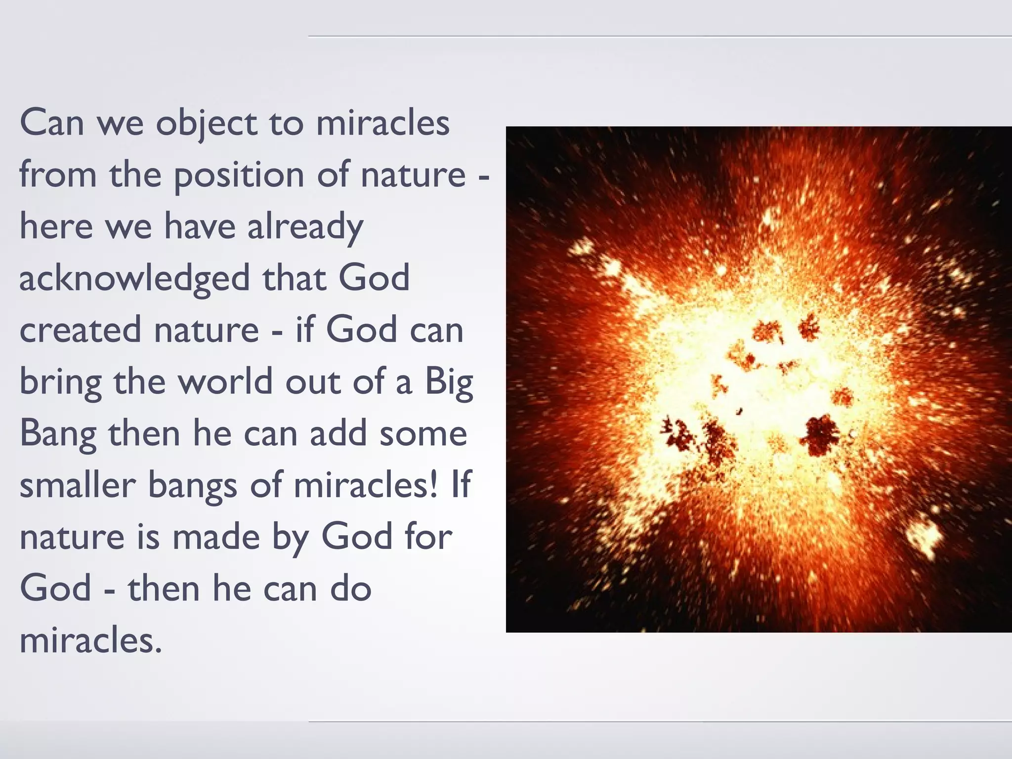 Can we object to miracles
from the position of nature -
here we have already
acknowledged that God
created nature - if God can
bring the world out of a Big
Bang then he can add some
smaller bangs of miracles! If
nature is made by God for
God - then he can do
miracles.
 
