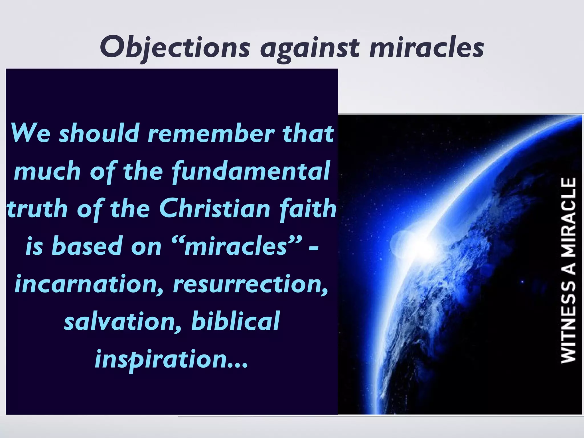 Objections against miracles
As apologists we have to consider
what objections rememberbring
We should people might that
against miracles. This is not to be
dealt withof the fundamental
 much on an historical level, the
people herethe probably objecting
truth of are Christian faith
on the basis of philosophical ideas
not historical validity - in other -
  is based on “miracles”
 incarnation, resurrection,
words we are arguing on the level of
possibility (or an argument that they
       salvation, biblical if they
are very improbable) - after all
           inspiration...
are impossible we do not need to
consider historical “occurrences”.
 