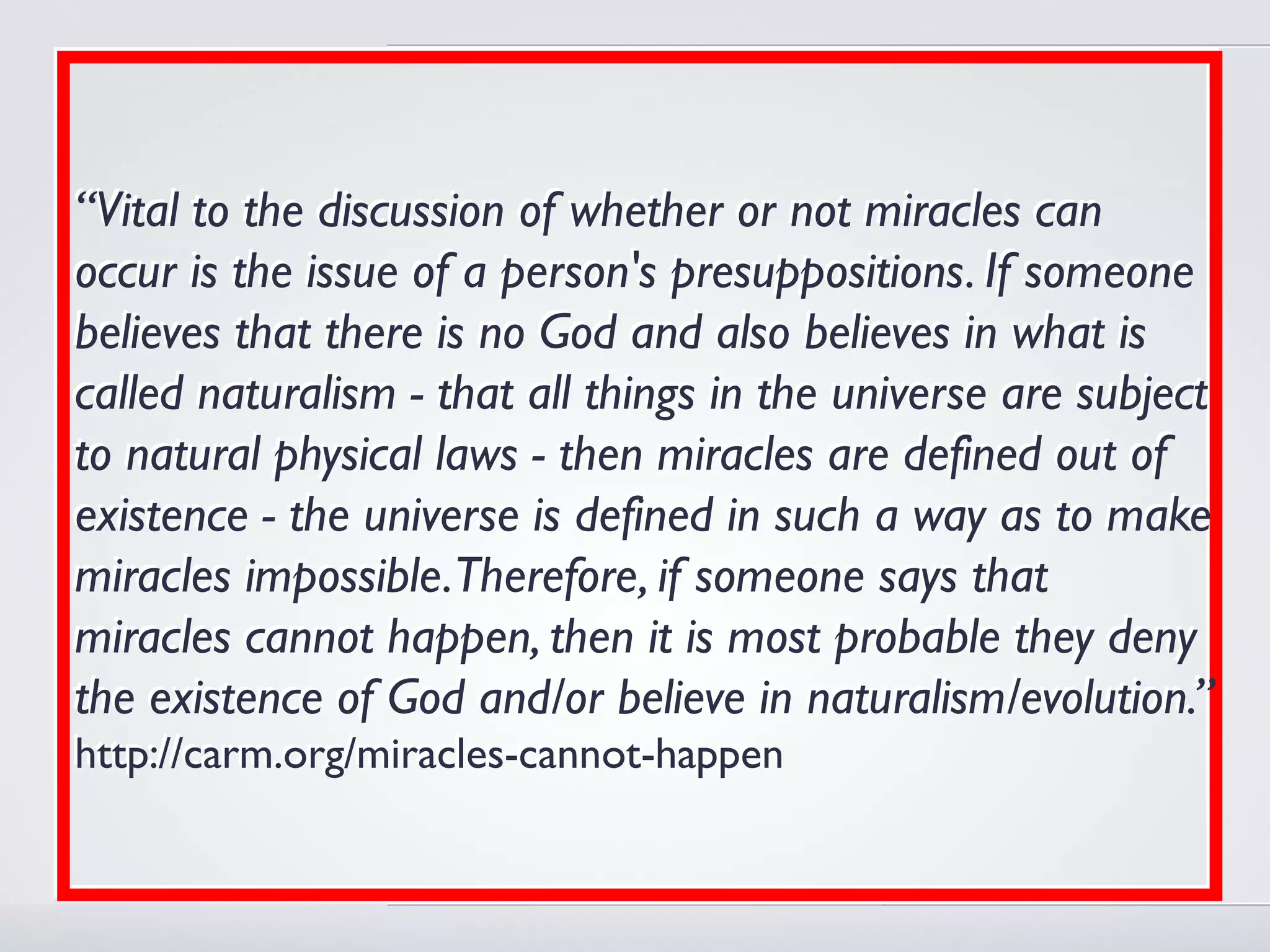 “Vital to the discussion of whether or not miracles can
occur is the issue of a person's presuppositions. If someone
believes that there is no God and also believes in what is
called naturalism - that all things in the universe are subject
to natural physical laws - then miracles are defined out of
existence - the universe is defined in such a way as to make
miracles impossible.Therefore, if someone says that
miracles cannot happen, then it is most probable they deny
the existence of God and/or believe in naturalism/evolution.”
http://carm.org/miracles-cannot-happen
 