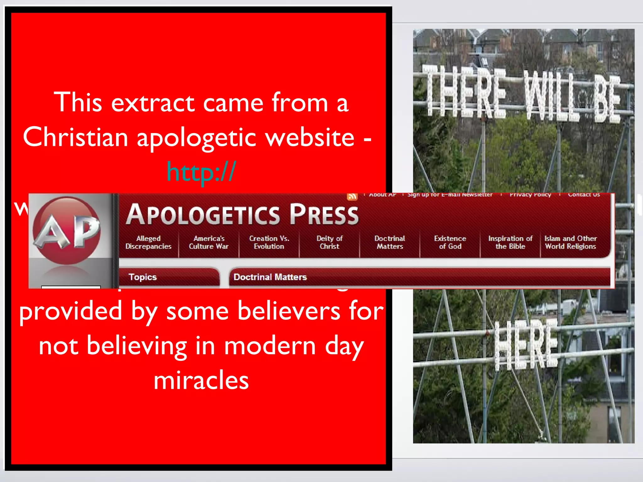 Once God revealed the entirety of the
information that He wished to make
available to mankind…the need for
     This extract came from a
miraculous confirmation of the oral
 Christian apologetic website -
Word came to an end. Now, people can
                  http://
sit down with a New Testament, the
written Word of God, and, with honest
www.apologeticspress.org/apcontent.aspx?category=1
and diligent study, conclude that it is
God’s – it is Many preachers and an
       Word. shown here as
teachers today havethe reasoning
     example of failed to
acknowledgeby some believers for
 provided this crucial biblical factor.
They fail to face the fact that we have
    not believing in modern day
absolutely no need for the miraculous.
                 miracles
Since the purpose of miracles has been
achieved, the miracles, themselves, have
ceased
 