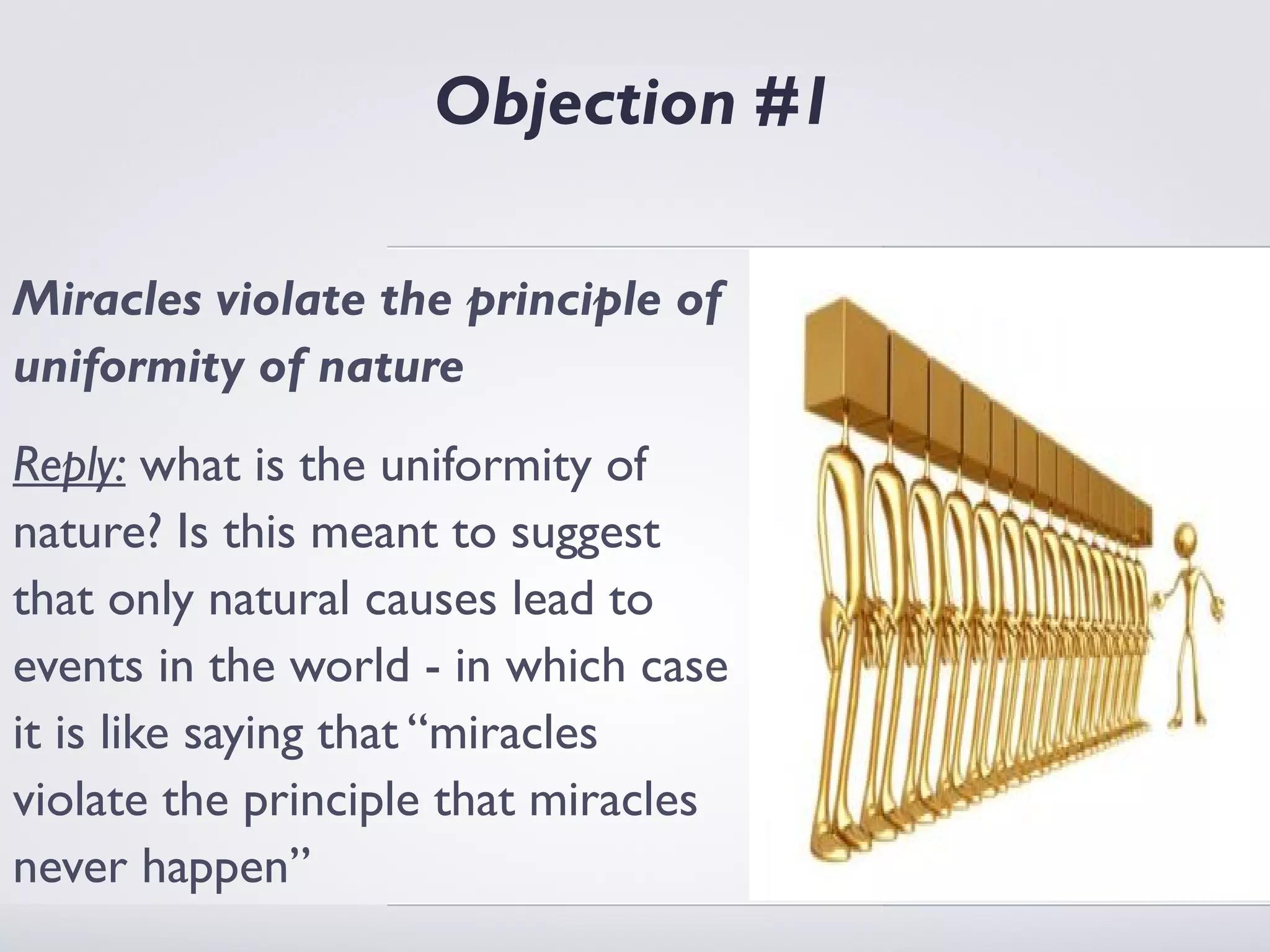 Objection #1

Miracles violate the principle of
uniformity of nature
Reply: what is the uniformity of
nature? Is this meant to suggest
that only natural causes lead to
events in the world - in which case
it is like saying that “miracles
violate the principle that miracles
never happen”
 