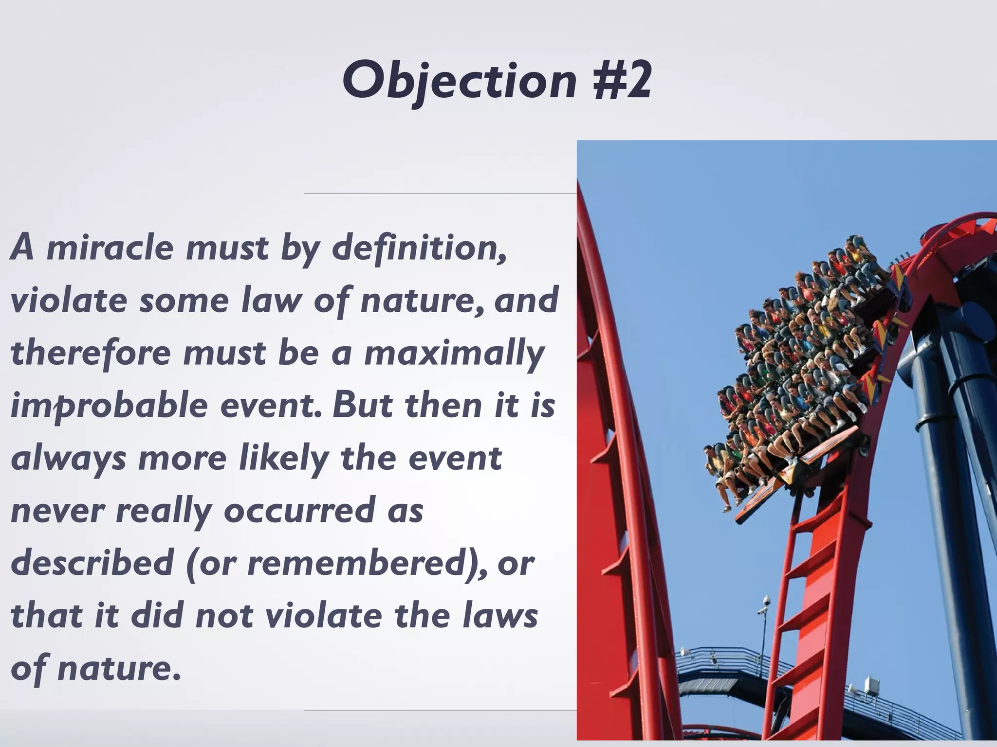 Objection #2

A miracle must by definition,
violate some law of nature, and
therefore must be a maximally
improbable event. But then it is
always more likely the event
never really occurred as
described (or remembered), or
that it did not violate the laws
of nature.
 