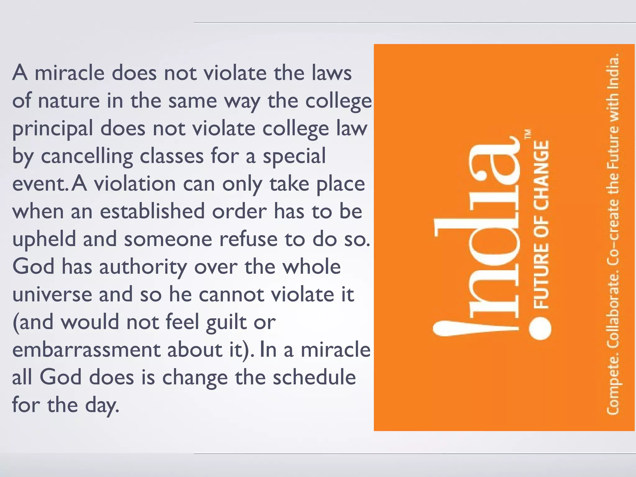 A miracle does not violate the laws
of nature in the same way the college
principal does not violate college law
by cancelling classes for a special
event. A violation can only take place
when an established order has to be
upheld and someone refuse to do so.
God has authority over the whole
universe and so he cannot violate it
(and would not feel guilt or
embarrassment about it). In a miracle
all God does is change the schedule
for the day.
 