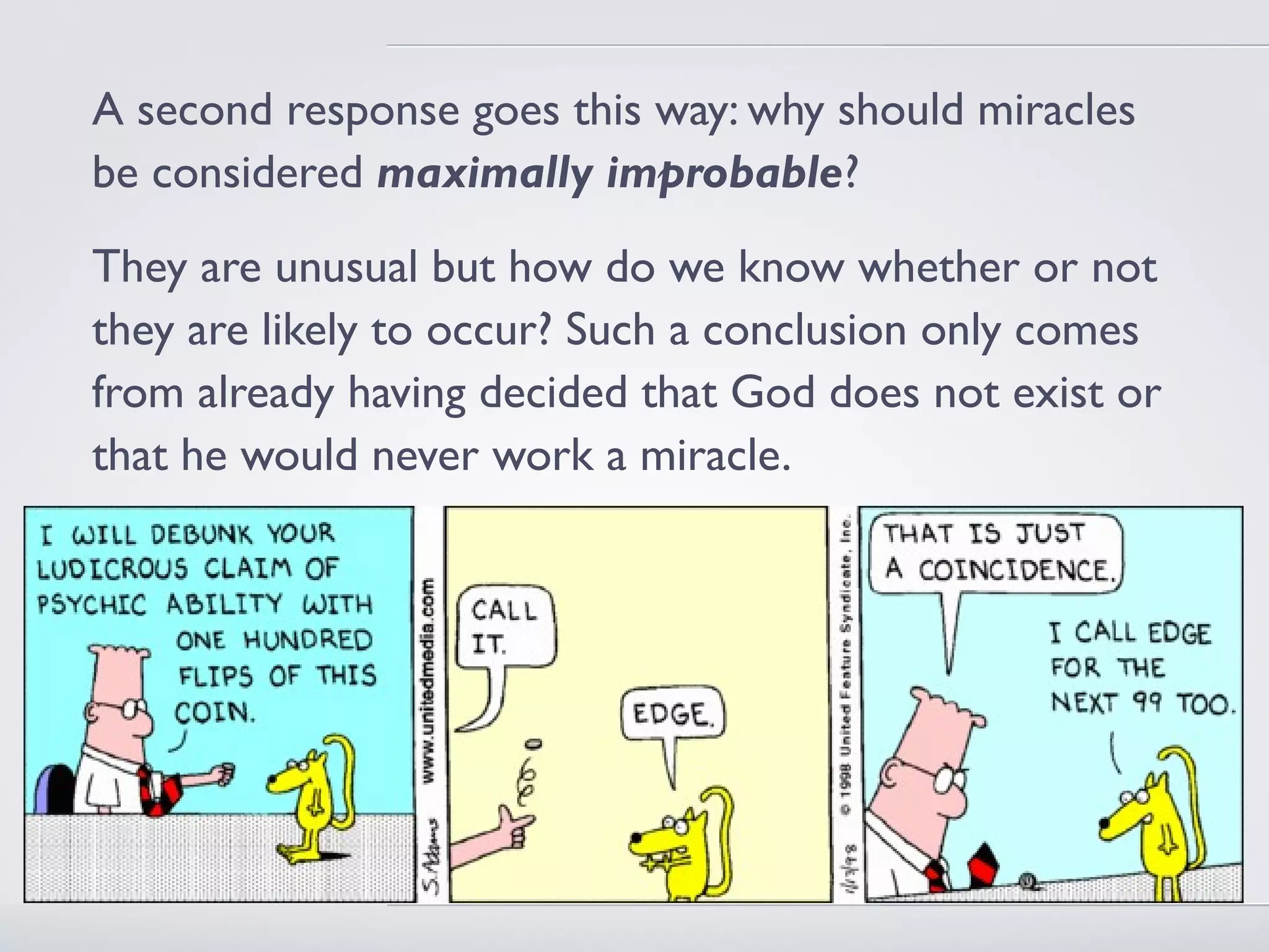 A second response goes this way: why should miracles
be considered maximally improbable?
They are unusual but how do we know whether or not
they are likely to occur? Such a conclusion only comes
from already having decided that God does not exist or
that he would never work a miracle.
 