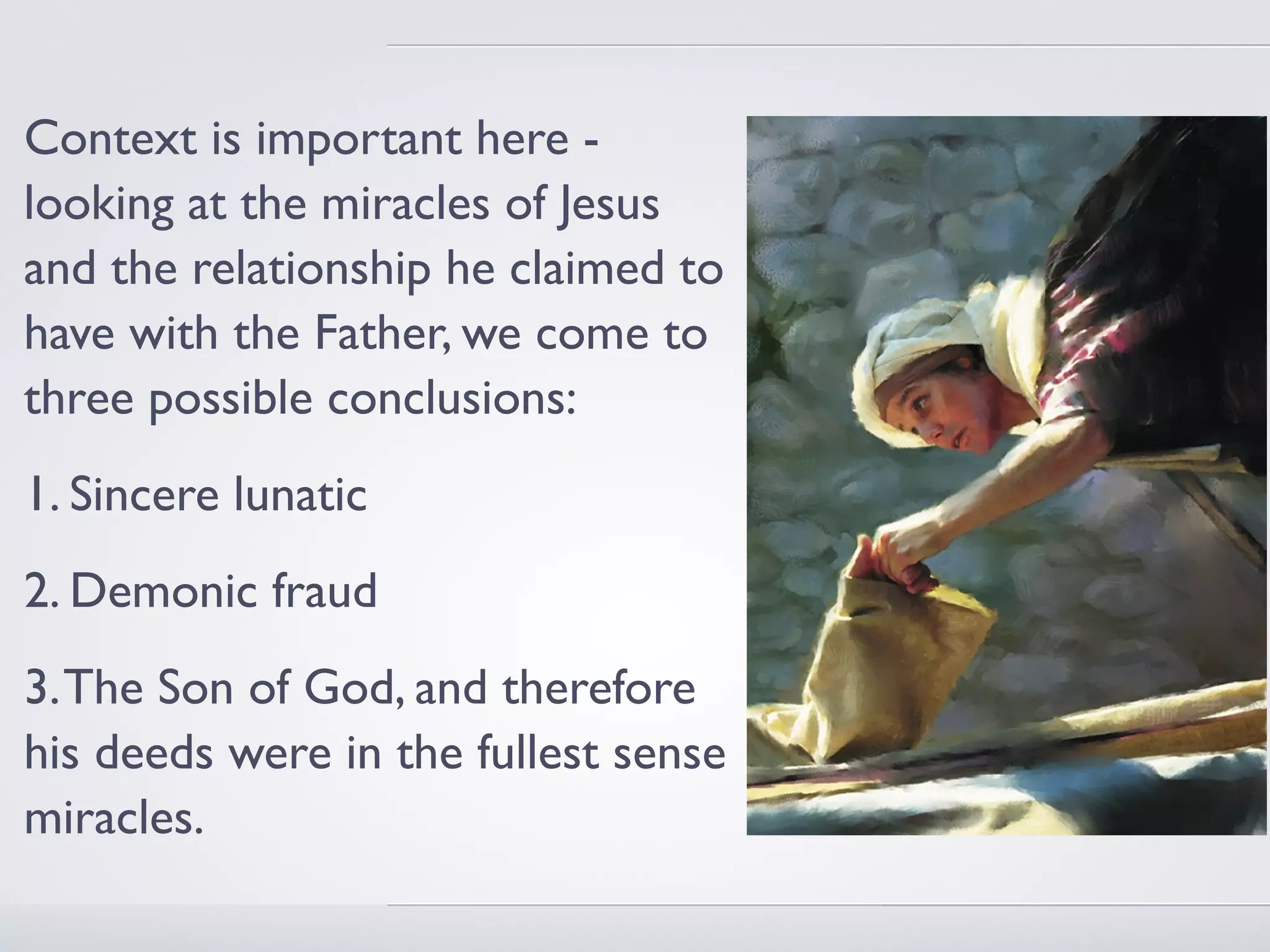 Context is important here -
looking at the miracles of Jesus
and the relationship he claimed to
have with the Father, we come to
three possible conclusions:
1. Sincere lunatic
2. Demonic fraud
3. The Son of God, and therefore
his deeds were in the fullest sense
miracles.
 