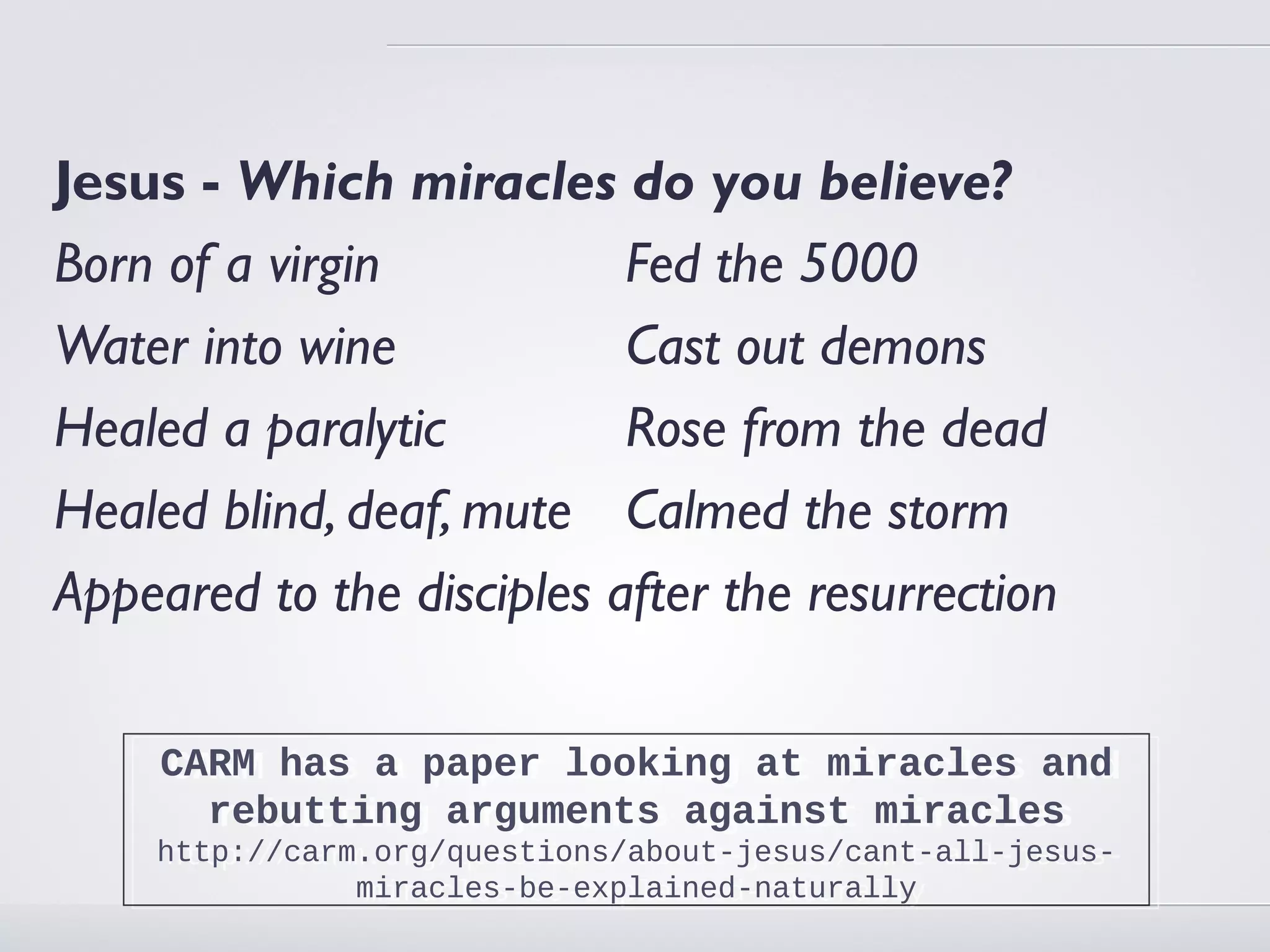 Jesus - Which miracles do you believe?
Born of a virgin           Fed the 5000
Water into wine            Cast out demons
Healed a paralytic         Rose from the dead
Healed blind, deaf, mute Calmed the storm
Appeared to the disciples after the resurrection

     CARM has a paper looking at miracles and
     CARM has a paper looking at miracles and
       rebutting arguments against miracles
       rebutting arguments against miracles
    http://carm.org/questions/about-jesus/cant-all-jesus-
     http://carm.org/questions/about-jesus/cant-all-jesus-
                miracles-be-explained-naturally
                 miracles-be-explained-naturally
 
