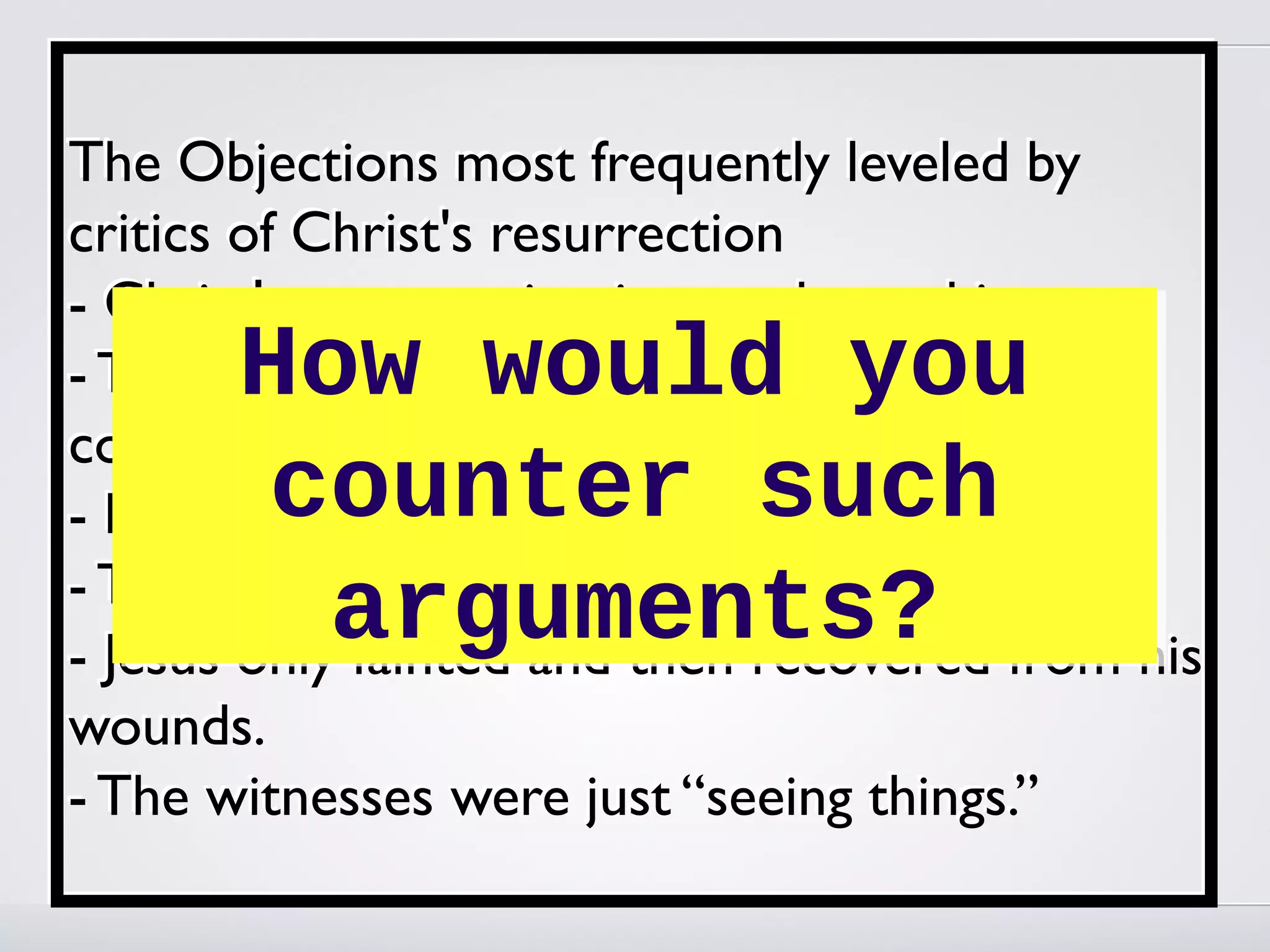 The Objections most frequently leveled by
critics of Christ's resurrection
- Christ's resurrection is a myth, not history.
       How would you
- The resurrection stories are full of
contradictions.
        counter such
- Miracles are not possible.
- The body was stolen.
         arguments?
- Jesus only fainted and then recovered from his
wounds.
- The witnesses were just “seeing things.”
 