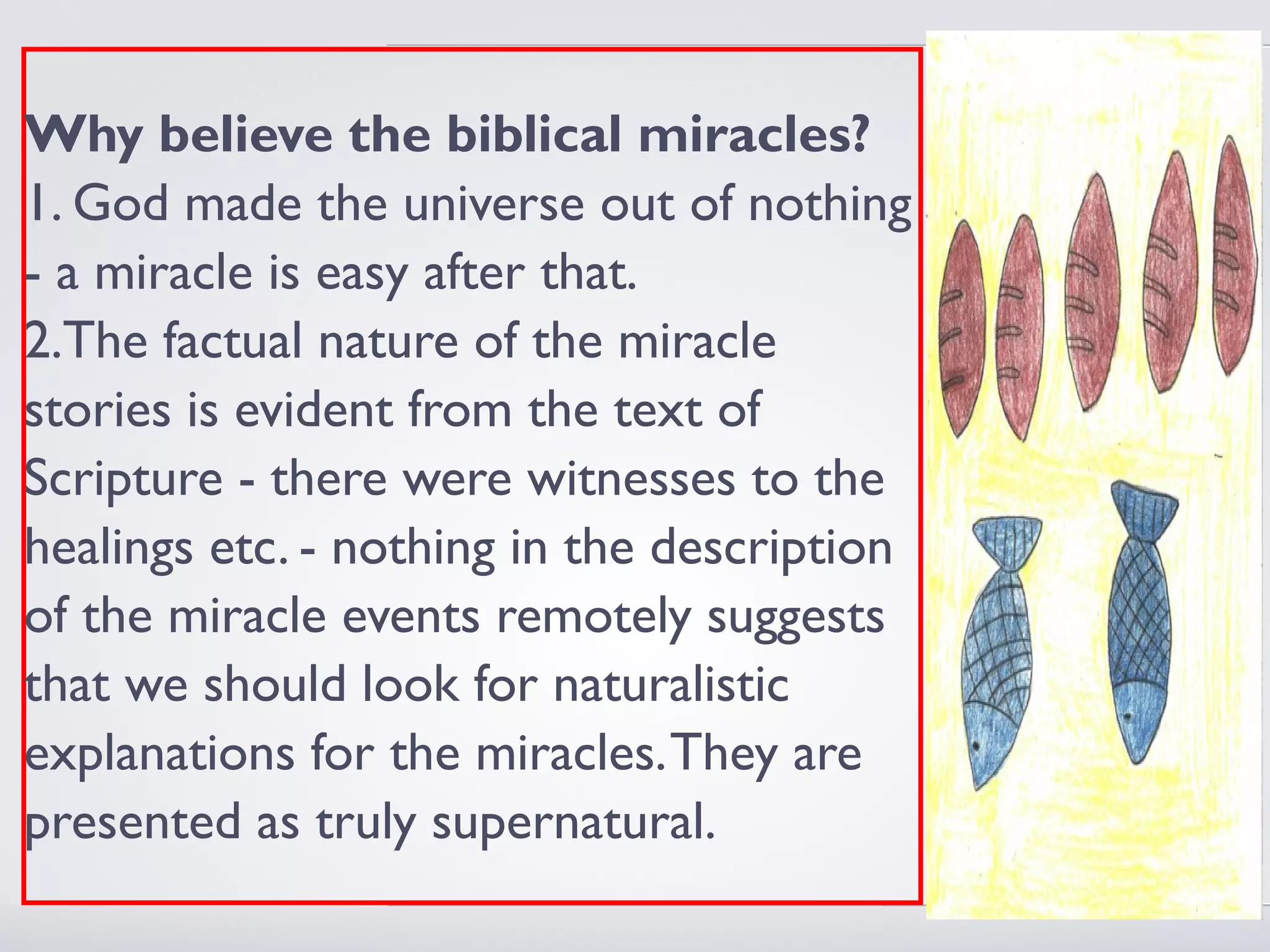 Why believe the biblical miracles?
1. God made the universe out of nothing
- a miracle is easy after that.
2.The factual nature of the miracle
stories is evident from the text of
Scripture - there were witnesses to the
healings etc. - nothing in the description
of the miracle events remotely suggests
that we should look for naturalistic
explanations for the miracles. They are
presented as truly supernatural.
 