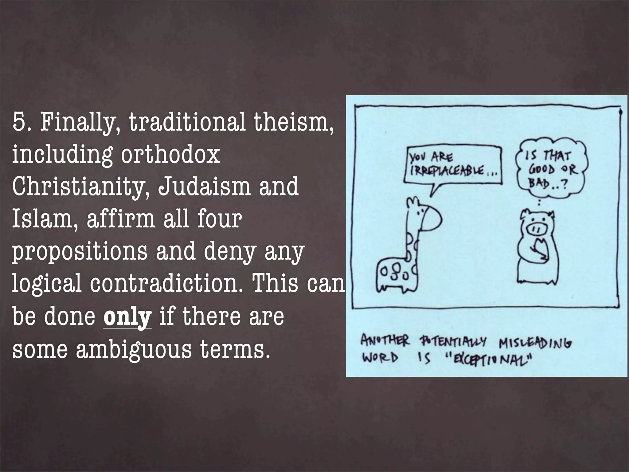 5. Finally, traditional theism,
including orthodox
Christianity, Judaism and
Islam, affirm all four
propositions and deny any
logical contradiction. This can
be done only if there are
some ambiguous terms.
 