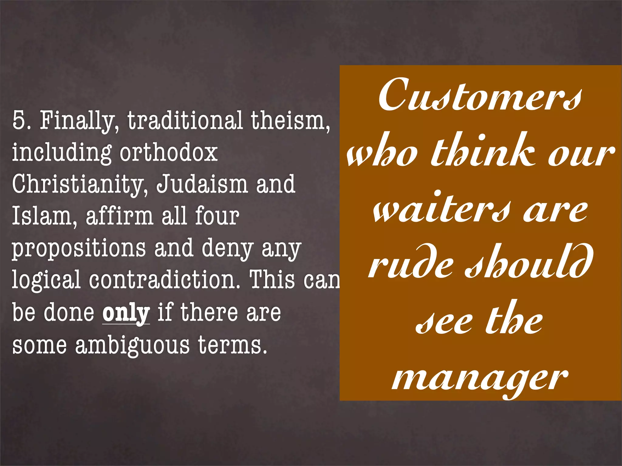 5. Finally, traditional theism,
                                 Customers
including orthodox              who think our
Christianity, Judaism and
Islam, affirm all four           waiters are
propositions and deny any
logical contradiction. This can rude should
be done only if there are
some ambiguous terms.
                                   see the
                                  manager
 