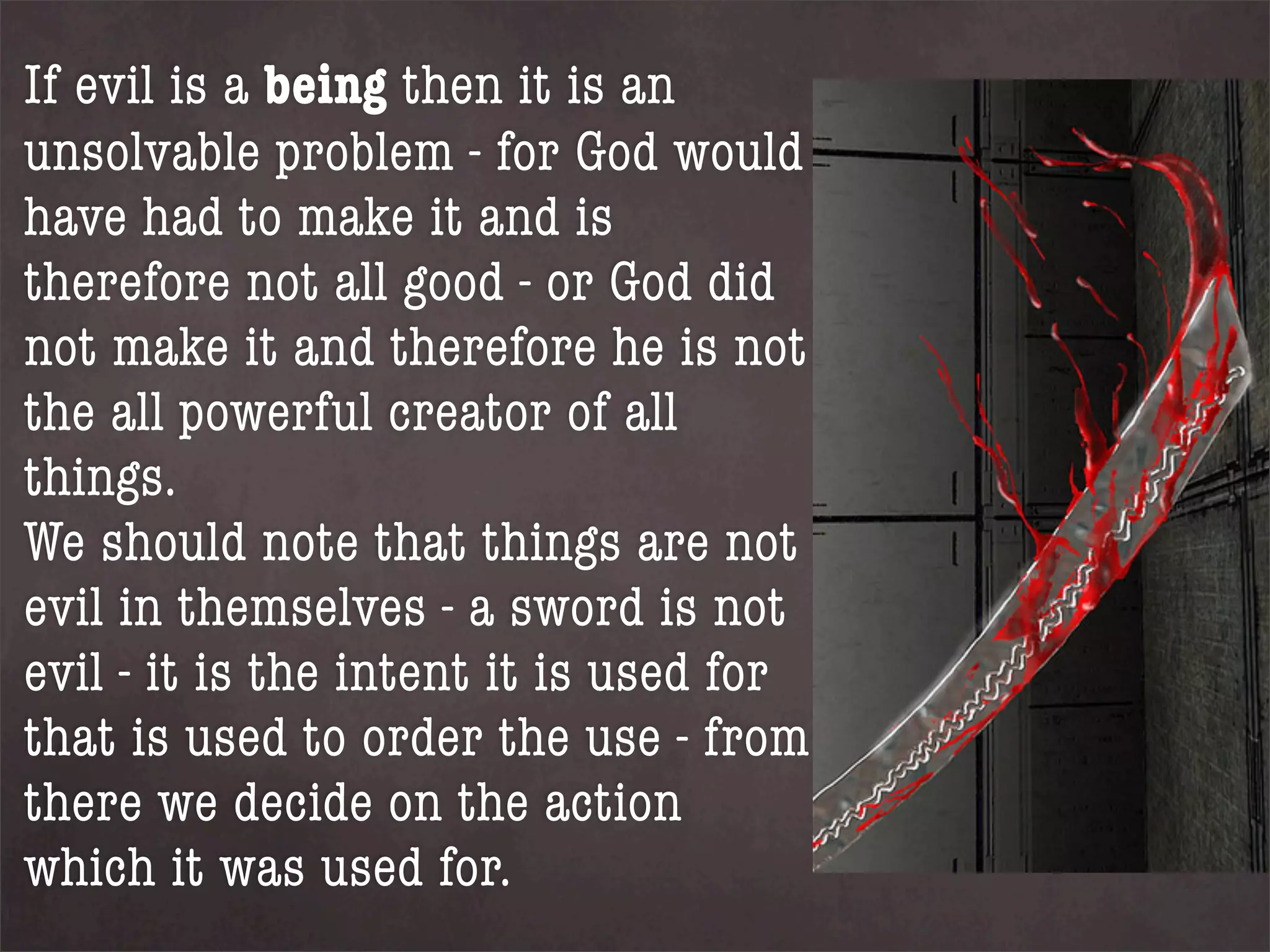 If evil is a being then it is an
unsolvable problem - for God would
have had to make it and is
therefore not all good - or God did
not make it and therefore he is not
the all powerful creator of all
things.
We should note that things are not
evil in themselves - a sword is not
evil - it is the intent it is used for
that is used to order the use - from
there we decide on the action
which it was used for.
 
