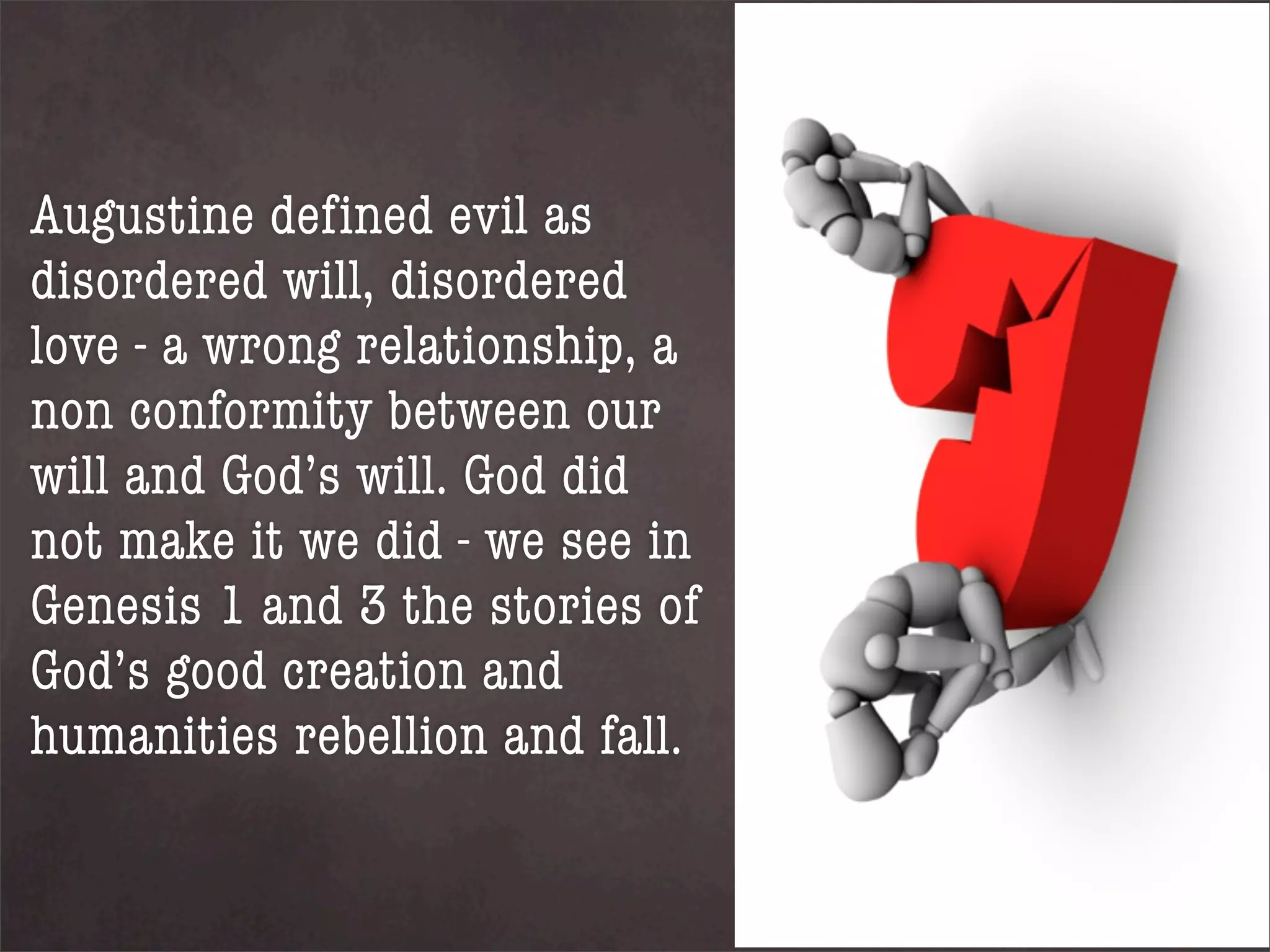 Augustine defined evil as
disordered will, disordered
love - a wrong relationship, a
non conformity between our
will and God’s will. God did
not make it we did - we see in
Genesis 1 and 3 the stories of
God’s good creation and
humanities rebellion and fall.
 