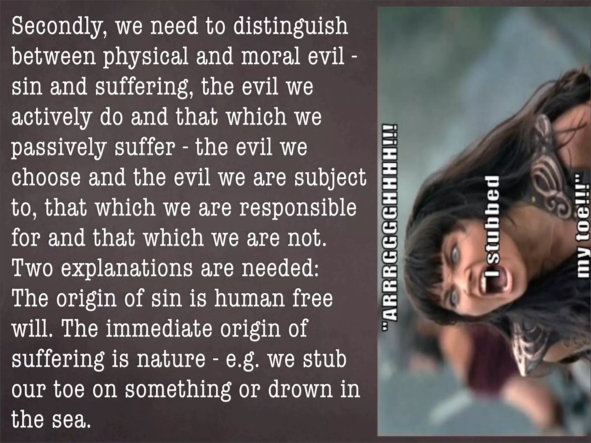 Secondly, we need to distinguish
between physical and moral evil -
sin and suffering, the evil we
actively do and that which we
passively suffer - the evil we
choose and the evil we are subject
to, that which we are responsible
for and that which we are not.
Two explanations are needed:
The origin of sin is human free
will. The immediate origin of
suffering is nature - e.g. we stub
our toe on something or drown in
the sea.
 