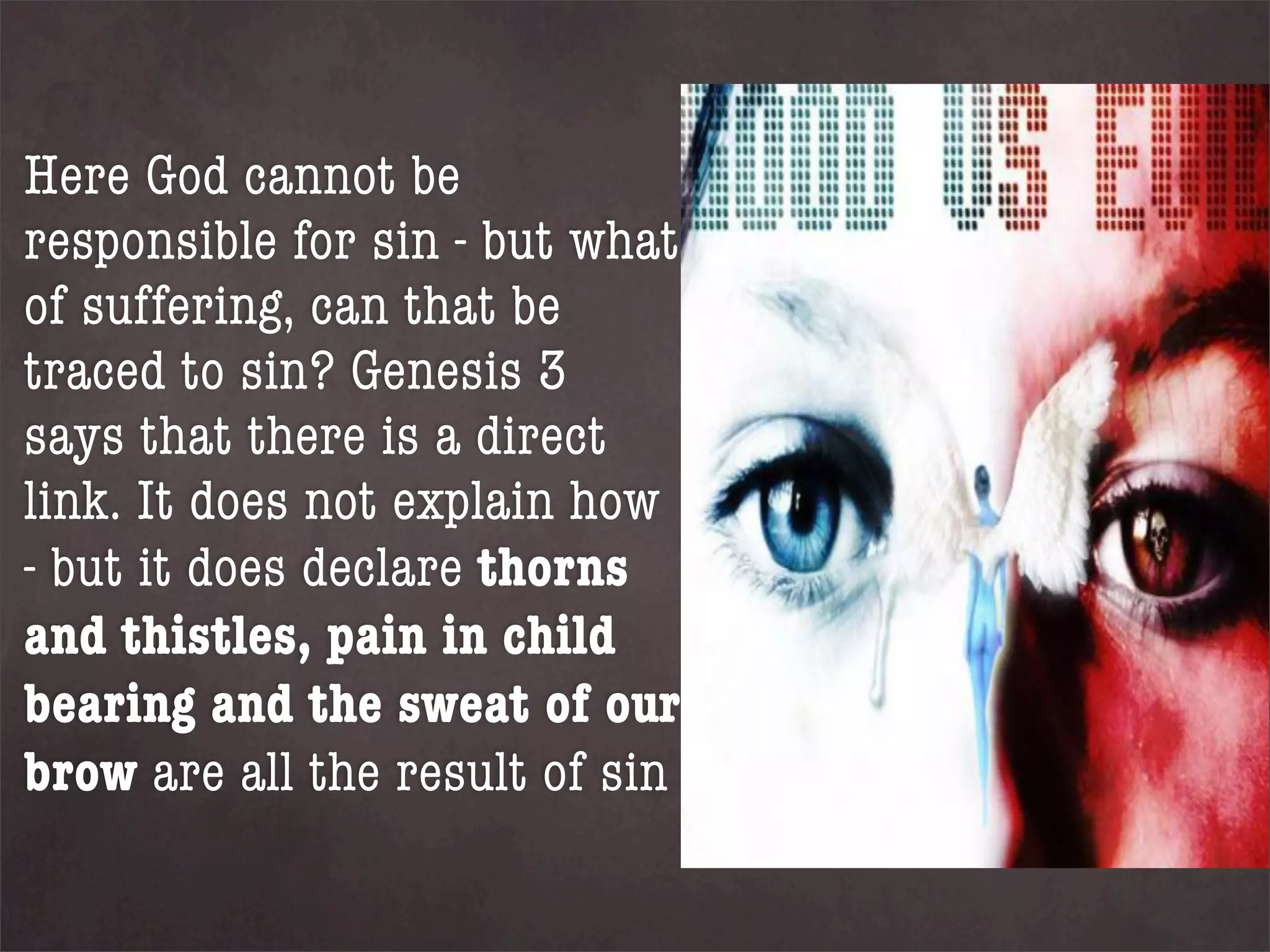 Here God cannot be
responsible for sin - but what
of suffering, can that be
traced to sin? Genesis 3
says that there is a direct
link. It does not explain how
- but it does declare thorns
and thistles, pain in child
bearing and the sweat of our
brow are all the result of sin
 