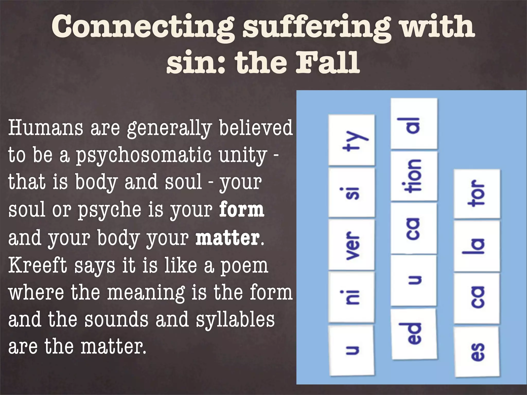 Connecting suffering with
          sin: the Fall
Humans are generally believed
to be a psychosomatic unity -
that is body and soul - your
soul or psyche is your form
and your body your matter.
Kreeft says it is like a poem
where the meaning is the form
and the sounds and syllables
are the matter.
 