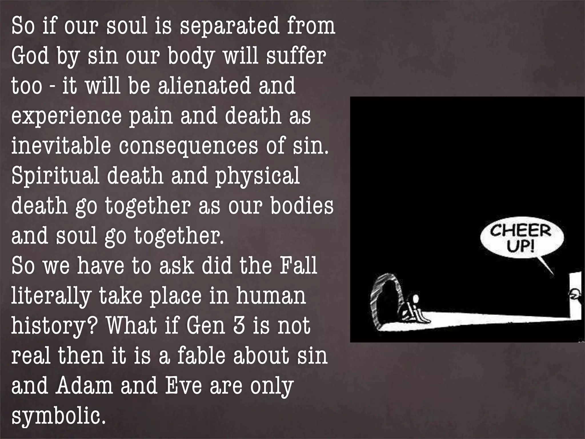 So if our soul is separated from
God by sin our body will suffer
too - it will be alienated and
experience pain and death as
inevitable consequences of sin.
Spiritual death and physical
death go together as our bodies
and soul go together.
So we have to ask did the Fall
literally take place in human
history? What if Gen 3 is not
real then it is a fable about sin
and Adam and Eve are only
symbolic.
 
