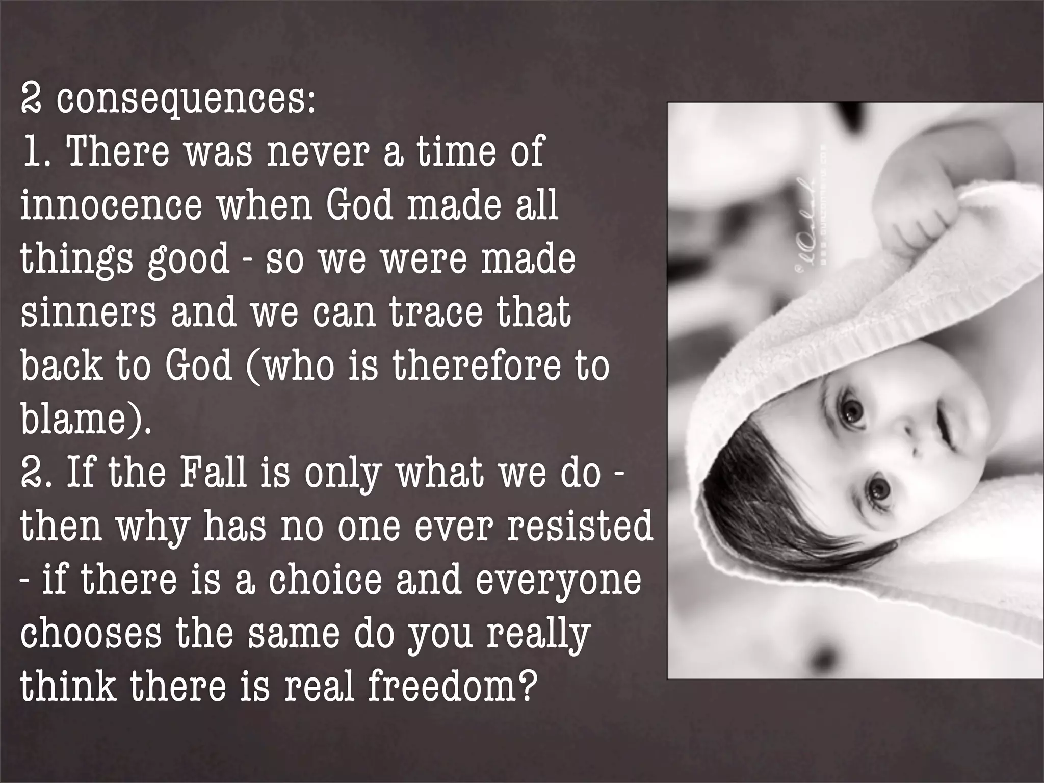 2 consequences:
1. There was never a time of
innocence when God made all
things good - so we were made
sinners and we can trace that
back to God (who is therefore to
blame).
2. If the Fall is only what we do -
then why has no one ever resisted
- if there is a choice and everyone
chooses the same do you really
think there is real freedom?
 