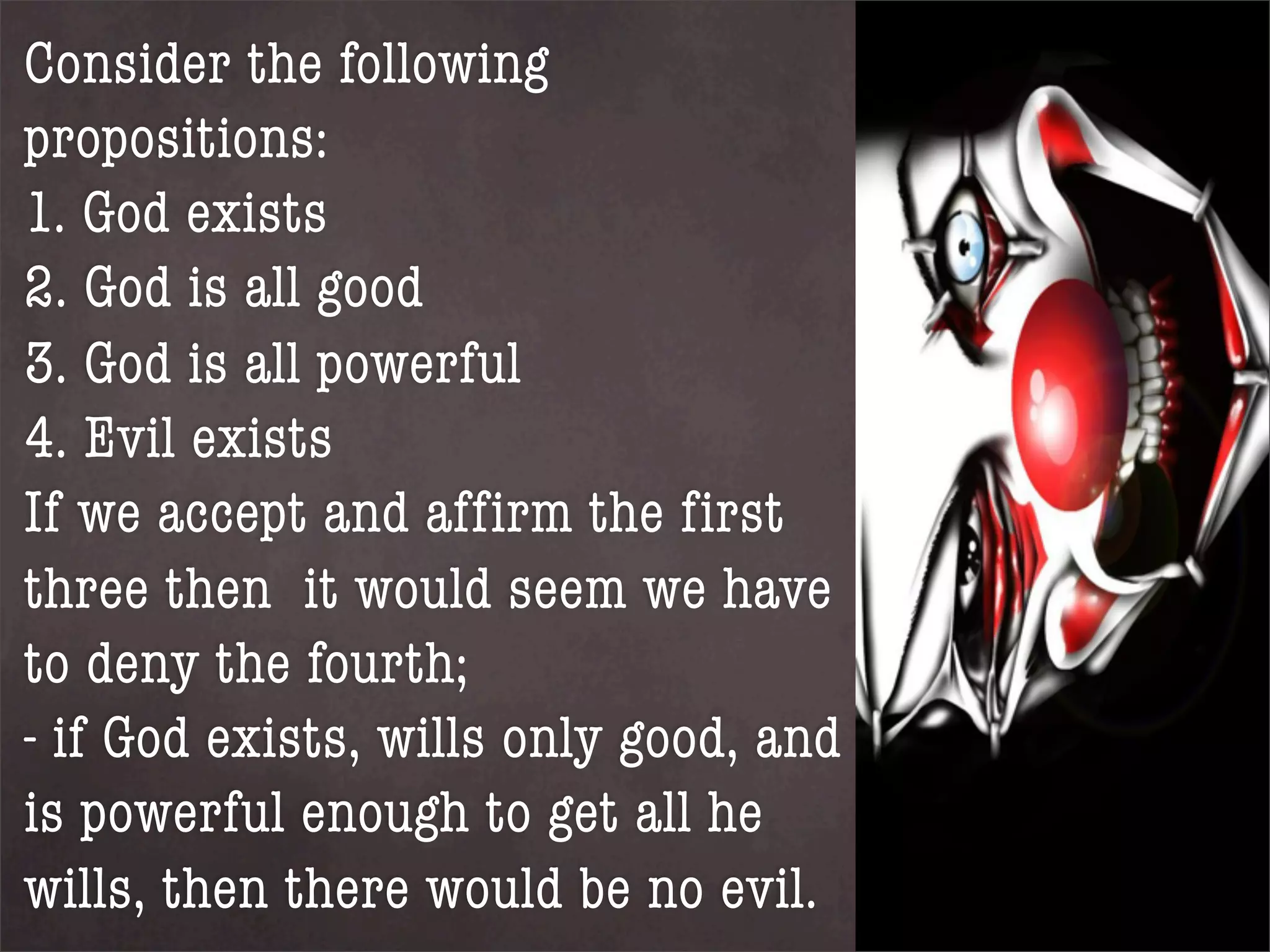 Consider the following
propositions:
1. God exists
2. God is all good
3. God is all powerful
4. Evil exists
If we accept and affirm the first
three then it would seem we have
to deny the fourth;
- if God exists, wills only good, and
is powerful enough to get all he
wills, then there would be no evil.
 