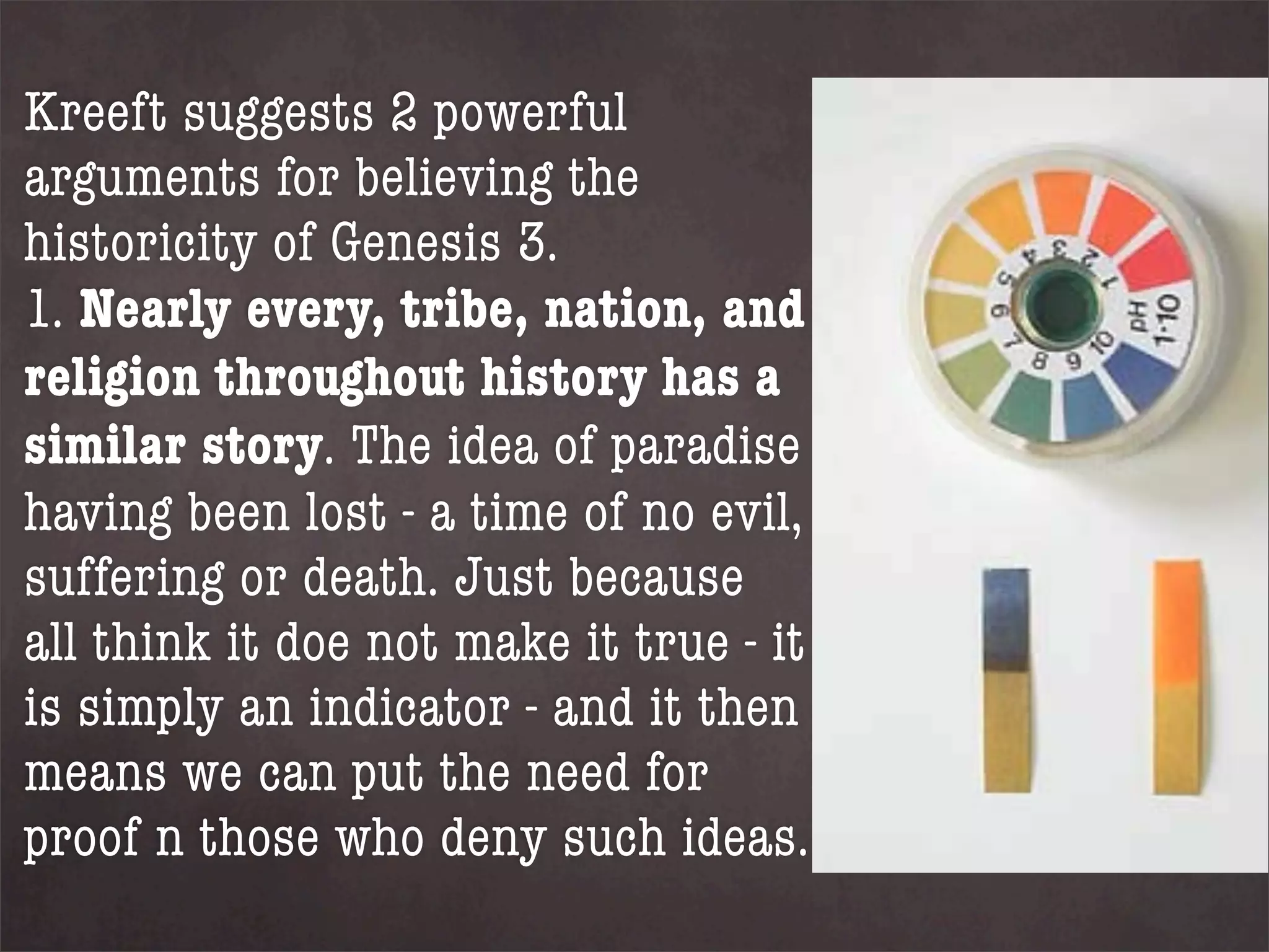 Kreeft suggests 2 powerful
arguments for believing the
historicity of Genesis 3.
1. Nearly every, tribe, nation, and
religion throughout history has a
similar story. The idea of paradise
having been lost - a time of no evil,
suffering or death. Just because
all think it doe not make it true - it
is simply an indicator - and it then
means we can put the need for
proof n those who deny such ideas.
 