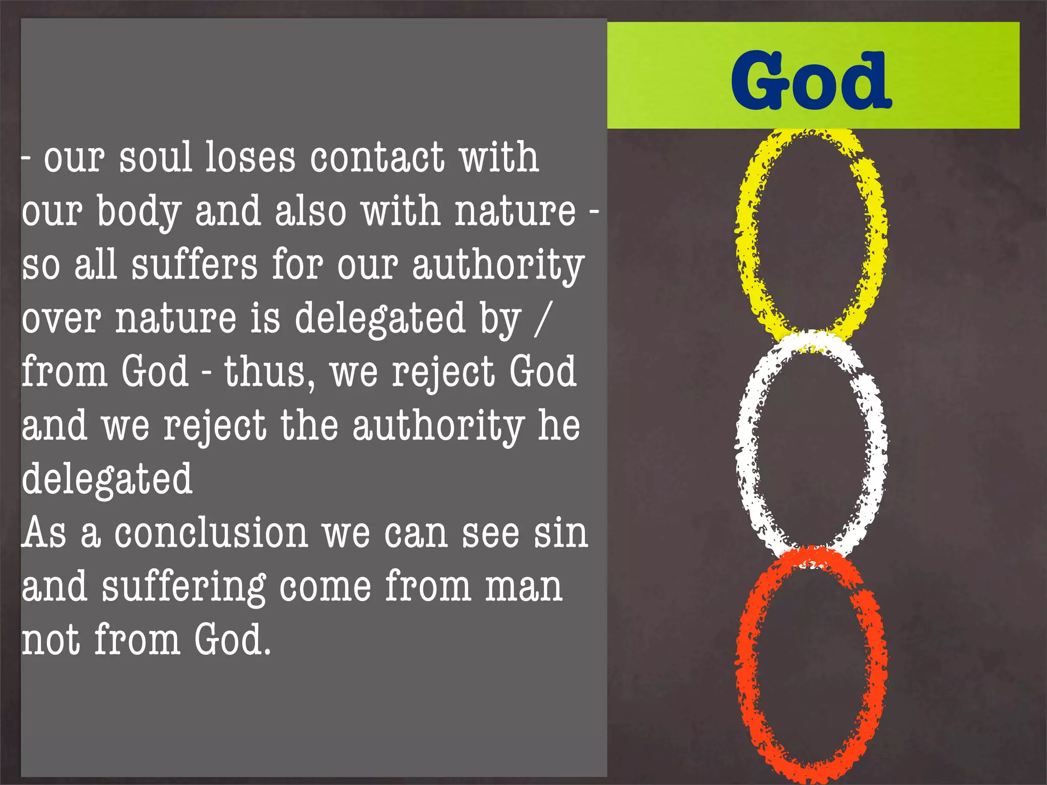 Kreeft suggests we imagine
God as symbolised by a with
                         large
                                   God
- our soul loses contact
magnet - 3 iron rings hang
our body and also with nature -
from it.
so all1suffers for our authority
Ring represents the soul
over nature is delegated by /
Ring 2 the body
from 3 nature we reject God
Ring God - thus,
Whilst ring 1 (soul) remainshe
and we reject the authority in
contact with God then all 3
delegated
remain attachedwe can see sin
As a conclusion - if ring 1
loses contact with God allman
and suffering come from fall.
As our soul declares
not from God.
independence from God the
whole structure falls apart:
 