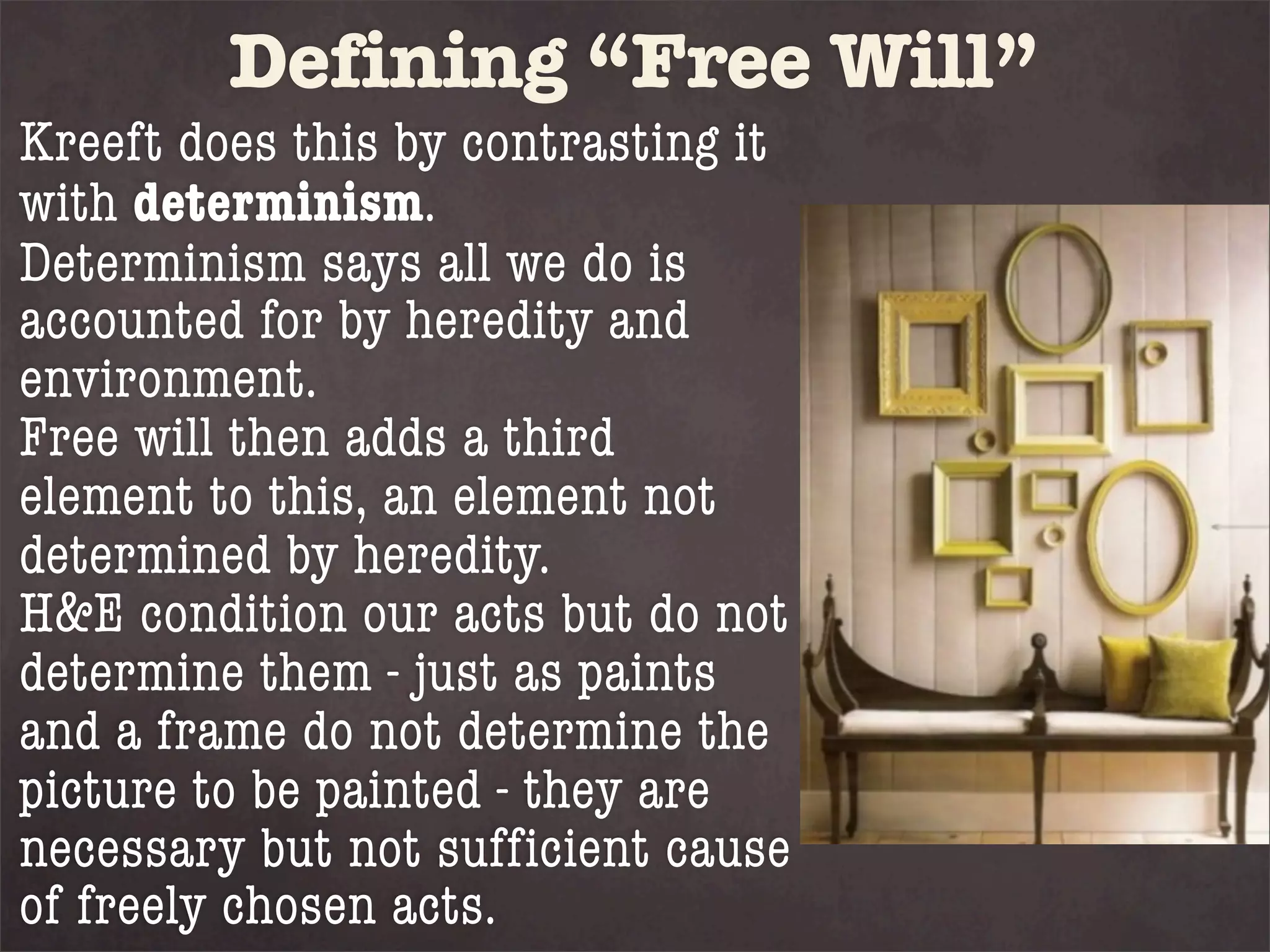 Defining “Free Will”
Kreeft does this by contrasting it
with determinism.
Determinism says all we do is
accounted for by heredity and
environment.
Free will then adds a third
element to this, an element not
determined by heredity.
H&E condition our acts but do not
determine them - just as paints
and a frame do not determine the
picture to be painted - they are
necessary but not sufficient cause
of freely chosen acts.
 