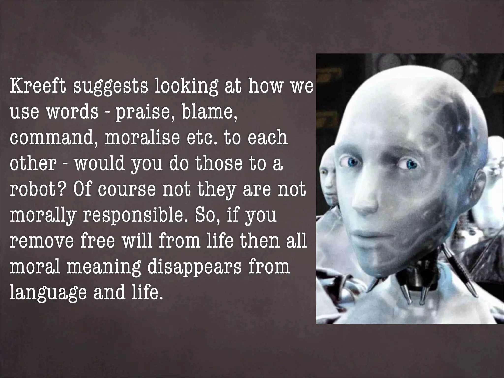Kreeft suggests looking at how we
use words - praise, blame,
command, moralise etc. to each
other - would you do those to a
robot? Of course not they are not
morally responsible. So, if you
remove free will from life then all
moral meaning disappears from
language and life.
 